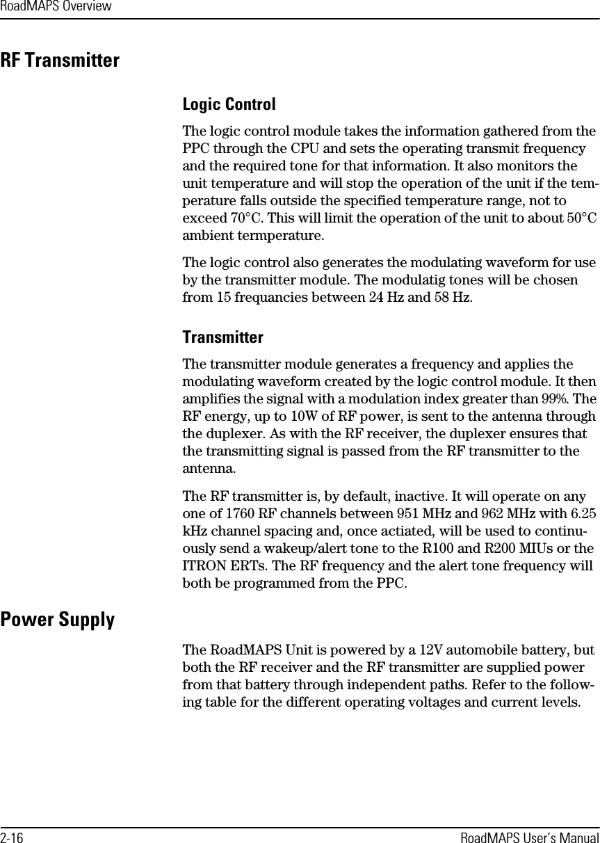 RoadMAPS Overview2-16 RoadMAPS User’s ManualRF TransmitterLogic ControlThe logic control module takes the information gathered from the PPC through the CPU and sets the operating transmit frequency and the required tone for that information. It also monitors the unit temperature and will stop the operation of the unit if the tem-perature falls outside the specified temperature range, not to exceed 70°C. This will limit the operation of the unit to about 50°C ambient termperature. The logic control also generates the modulating waveform for use by the transmitter module. The modulatig tones will be chosen from 15 frequancies between 24 Hz and 58 Hz.TransmitterThe transmitter module generates a frequency and applies the modulating waveform created by the logic control module. It then amplifies the signal with a modulation index greater than 99%. The RF energy, up to 10W of RF power, is sent to the antenna through the duplexer. As with the RF receiver, the duplexer ensures that the transmitting signal is passed from the RF transmitter to the antenna.The RF transmitter is, by default, inactive. It will operate on any one of 1760 RF channels between 951 MHz and 962 MHz with 6.25 kHz channel spacing and, once actiated, will be used to continu-ously send a wakeup/alert tone to the R100 and R200 MIUs or the ITRON ERTs. The RF frequency and the alert tone frequency will both be programmed from the PPC.Power SupplyThe RoadMAPS Unit is powered by a 12V automobile battery, but both the RF receiver and the RF transmitter are supplied power from that battery through independent paths. Refer to the follow-ing table for the different operating voltages and current levels. 