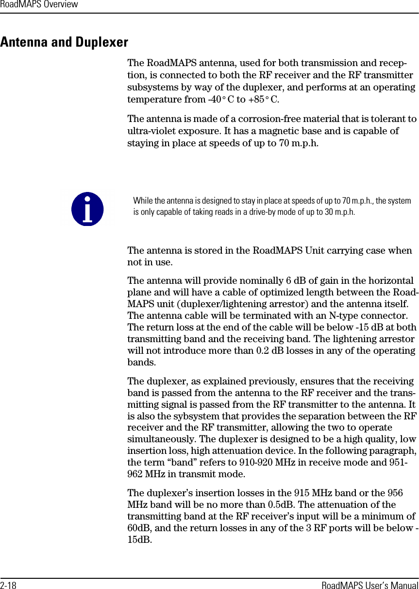 RoadMAPS Overview2-18 RoadMAPS User’s ManualAntenna and DuplexerThe RoadMAPS antenna, used for both transmission and recep-tion, is connected to both the RF receiver and the RF transmitter subsystems by way of the duplexer, and performs at an operating temperature from -40° C to +85° C.The antenna is made of a corrosion-free material that is tolerant to ultra-violet exposure. It has a magnetic base and is capable of staying in place at speeds of up to 70 m.p.h. The antenna is stored in the RoadMAPS Unit carrying case when not in use.The antenna will provide nominally 6 dB of gain in the horizontal plane and will have a cable of optimized length between the Road-MAPS unit (duplexer/lightening arrestor) and the antenna itself. The antenna cable will be terminated with an N-type connector. The return loss at the end of the cable will be below -15 dB at both transmitting band and the receiving band. The lightening arrestor will not introduce more than 0.2 dB losses in any of the operating bands.The duplexer, as explained previously, ensures that the receiving band is passed from the antenna to the RF receiver and the trans-mitting signal is passed from the RF transmitter to the antenna. It is also the sybsystem that provides the separation between the RF receiver and the RF transmitter, allowing the two to operate simultaneously. The duplexer is designed to be a high quality, low insertion loss, high attenuation device. In the following paragraph, the term “band” refers to 910-920 MHz in receive mode and 951-962 MHz in transmit mode.The duplexer’s insertion losses in the 915 MHz band or the 956 MHz band will be no more than 0.5dB. The attenuation of the transmitting band at the RF receiver’s input will be a minimum of 60dB, and the return losses in any of the 3 RF ports will be below -15dB.While the antenna is designed to stay in place at speeds of up to 70 m.p.h., the system is only capable of taking reads in a drive-by mode of up to 30 m.p.h.