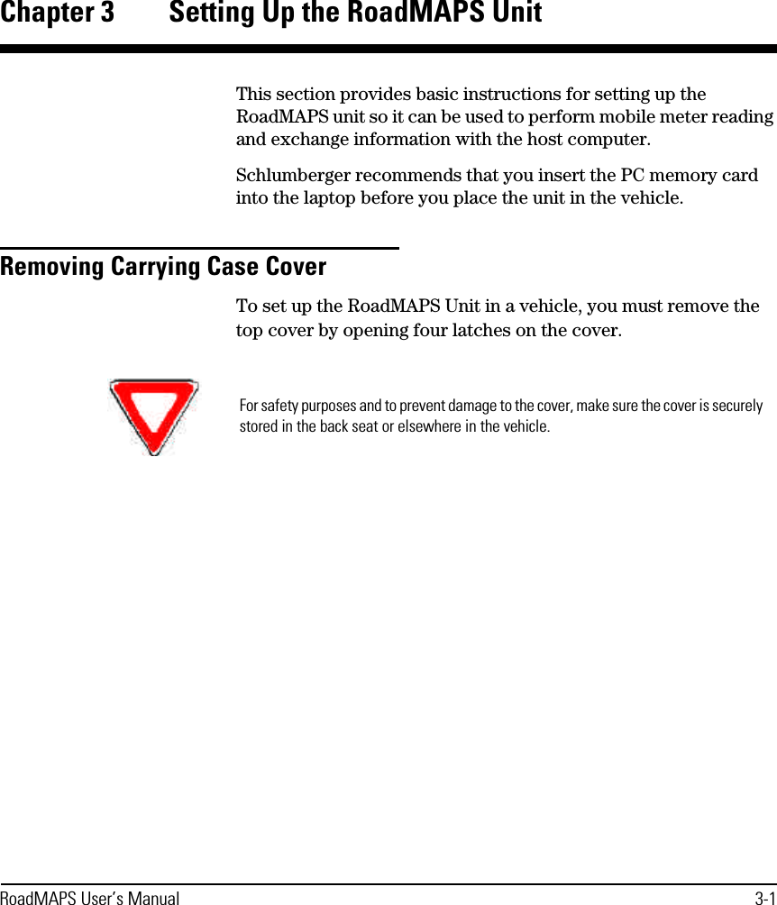 RoadMAPS User’s Manual 3-1Chapter 3 Setting Up the RoadMAPS UnitThis section provides basic instructions for setting up the RoadMAPS unit so it can be used to perform mobile meter reading and exchange information with the host computer.Schlumberger recommends that you insert the PC memory card into the laptop before you place the unit in the vehicle. Removing Carrying Case CoverTo set up the RoadMAPS Unit in a vehicle, you must remove the top cover by opening four latches on the cover.For safety purposes and to prevent damage to the cover, make sure the cover is securely stored in the back seat or elsewhere in the vehicle.