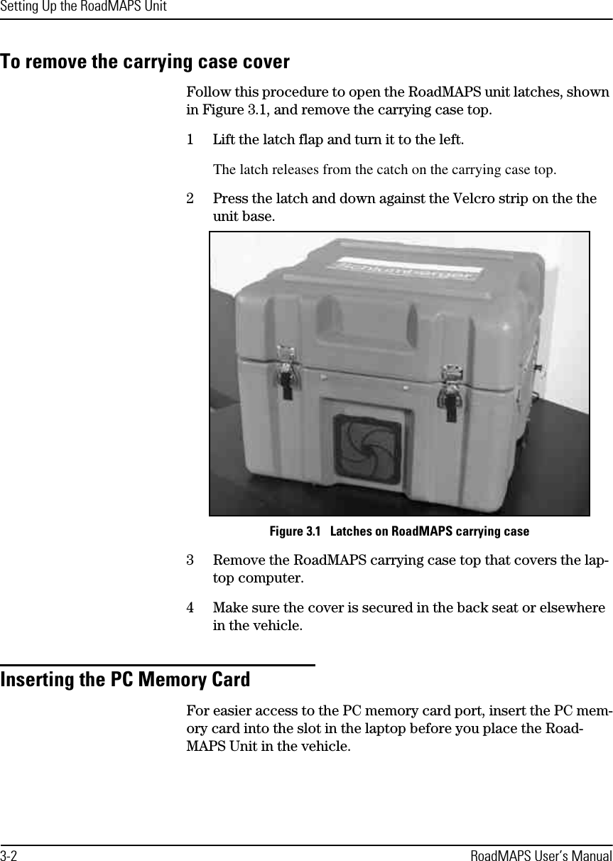 Setting Up the RoadMAPS Unit3-2 RoadMAPS User’s ManualTo remove the carrying case coverFollow this procedure to open the RoadMAPS unit latches, shown in Figure 3.1, and remove the carrying case top.1Lift the latch flap and turn it to the left.The latch releases from the catch on the carrying case top.2Press the latch and down against the Velcro strip on the the unit base.Figure 3.1   Latches on RoadMAPS carrying case3Remove the RoadMAPS carrying case top that covers the lap-top computer.4Make sure the cover is secured in the back seat or elsewhere in the vehicle.Inserting the PC Memory CardFor easier access to the PC memory card port, insert the PC mem-ory card into the slot in the laptop before you place the Road-MAPS Unit in the vehicle.