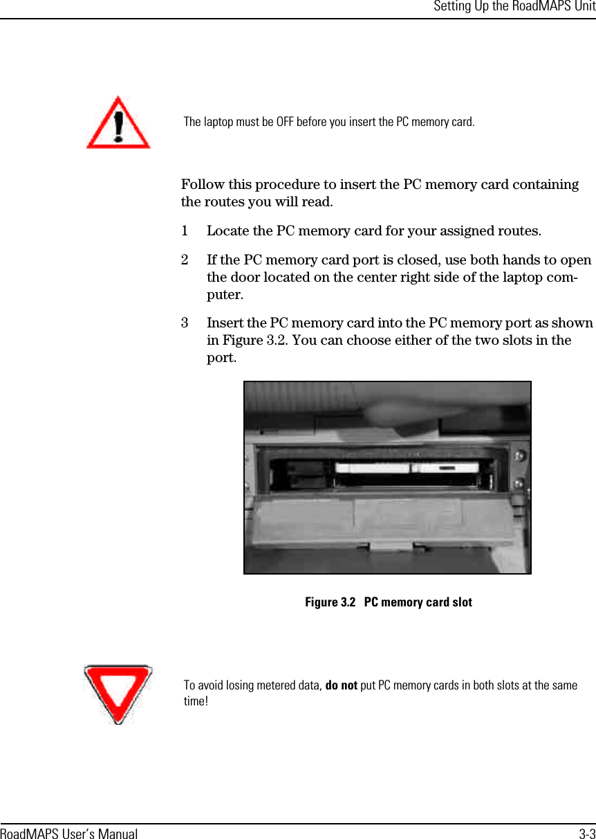 Setting Up the RoadMAPS UnitRoadMAPS User’s Manual 3-3Follow this procedure to insert the PC memory card containing the routes you will read. 1Locate the PC memory card for your assigned routes.2If the PC memory card port is closed, use both hands to open the door located on the center right side of the laptop com-puter.3Insert the PC memory card into the PC memory port as shown in Figure 3.2. You can choose either of the two slots in the port.Figure 3.2   PC memory card slotThe laptop must be OFF before you insert the PC memory card.To avoid losing metered data, do not put PC memory cards in both slots at the same time!