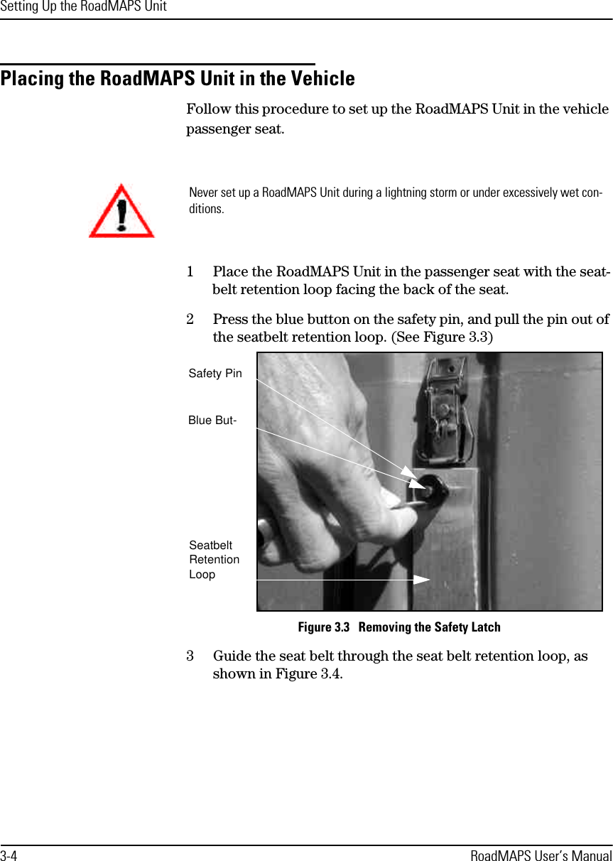 Setting Up the RoadMAPS Unit3-4 RoadMAPS User’s ManualPlacing the RoadMAPS Unit in the Vehicle Follow this procedure to set up the RoadMAPS Unit in the vehicle passenger seat.1Place the RoadMAPS Unit in the passenger seat with the seat-belt retention loop facing the back of the seat.2Press the blue button on the safety pin, and pull the pin out of the seatbelt retention loop. (See Figure 3.3)Figure 3.3   Removing the Safety Latch3Guide the seat belt through the seat belt retention loop, as shown in Figure 3.4.Never set up a RoadMAPS Unit during a lightning storm or under excessively wet con-ditions.Safety PinBlue But-Seatbelt Retention Loop