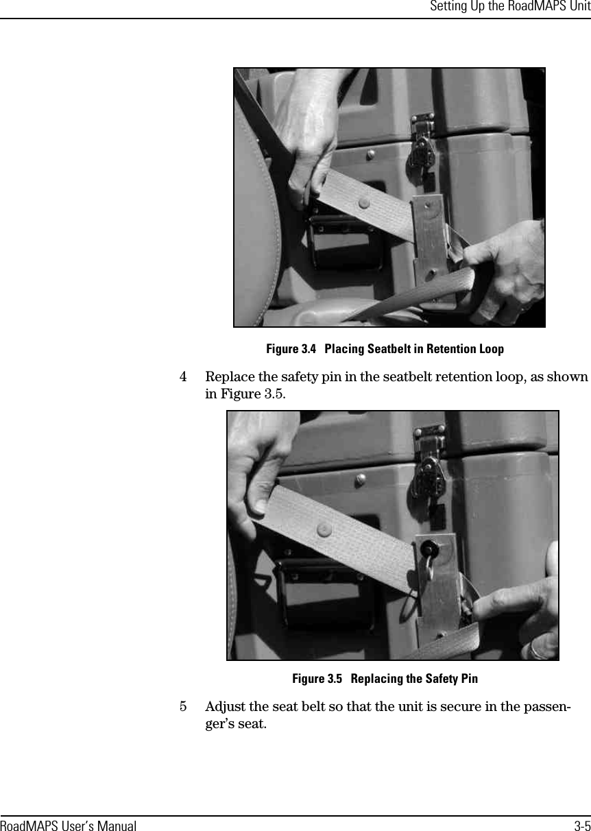 Setting Up the RoadMAPS UnitRoadMAPS User’s Manual 3-5Figure 3.4   Placing Seatbelt in Retention Loop4Replace the safety pin in the seatbelt retention loop, as shown in Figure 3.5.Figure 3.5   Replacing the Safety Pin5Adjust the seat belt so that the unit is secure in the passen-ger’s seat.