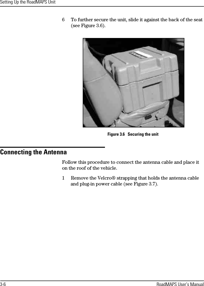 Setting Up the RoadMAPS Unit3-6 RoadMAPS User’s Manual6To further secure the unit, slide it against the back of the seat (see Figure 3.6).Figure 3.6   Securing the unitConnecting the AntennaFollow this procedure to connect the antenna cable and place it on the roof of the vehicle.1Remove the Velcro® strapping that holds the antenna cable and plug-in power cable (see Figure 3.7).