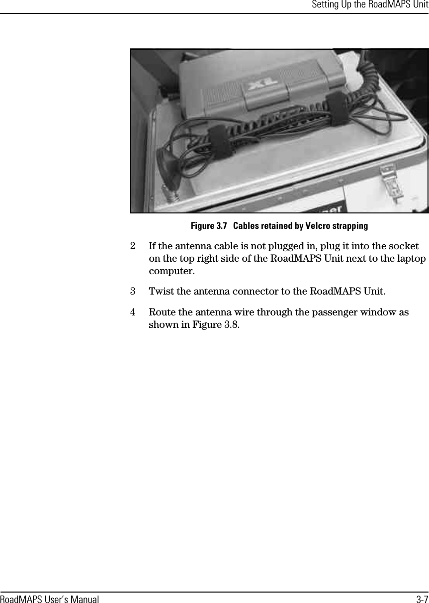 Setting Up the RoadMAPS UnitRoadMAPS User’s Manual 3-7Figure 3.7   Cables retained by Velcro strapping2If the antenna cable is not plugged in, plug it into the socket on the top right side of the RoadMAPS Unit next to the laptop computer.3Twist the antenna connector to the RoadMAPS Unit.4Route the antenna wire through the passenger window as shown in Figure 3.8.