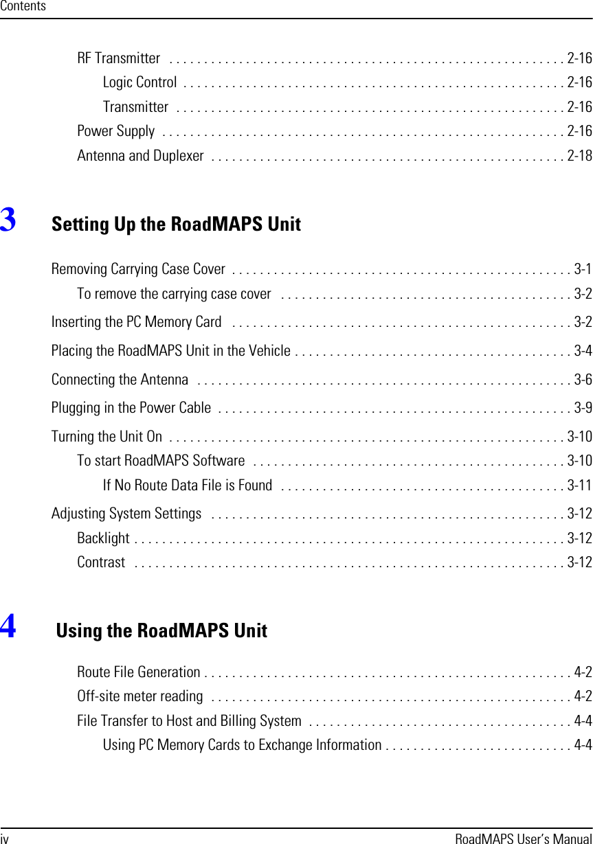 iv RoadMAPS User’s ManualContentsRF Transmitter   . . . . . . . . . . . . . . . . . . . . . . . . . . . . . . . . . . . . . . . . . . . . . . . . . . . . . . . . . 2-16Logic Control  . . . . . . . . . . . . . . . . . . . . . . . . . . . . . . . . . . . . . . . . . . . . . . . . . . . . . . . 2-16Transmitter  . . . . . . . . . . . . . . . . . . . . . . . . . . . . . . . . . . . . . . . . . . . . . . . . . . . . . . . . 2-16Power Supply  . . . . . . . . . . . . . . . . . . . . . . . . . . . . . . . . . . . . . . . . . . . . . . . . . . . . . . . . . . 2-16Antenna and Duplexer  . . . . . . . . . . . . . . . . . . . . . . . . . . . . . . . . . . . . . . . . . . . . . . . . . . . 2-183Setting Up the RoadMAPS UnitRemoving Carrying Case Cover  . . . . . . . . . . . . . . . . . . . . . . . . . . . . . . . . . . . . . . . . . . . . . . . . . 3-1To remove the carrying case cover   . . . . . . . . . . . . . . . . . . . . . . . . . . . . . . . . . . . . . . . . . . 3-2Inserting the PC Memory Card   . . . . . . . . . . . . . . . . . . . . . . . . . . . . . . . . . . . . . . . . . . . . . . . . . 3-2Placing the RoadMAPS Unit in the Vehicle . . . . . . . . . . . . . . . . . . . . . . . . . . . . . . . . . . . . . . . . 3-4Connecting the Antenna  . . . . . . . . . . . . . . . . . . . . . . . . . . . . . . . . . . . . . . . . . . . . . . . . . . . . . . 3-6Plugging in the Power Cable  . . . . . . . . . . . . . . . . . . . . . . . . . . . . . . . . . . . . . . . . . . . . . . . . . . . 3-9Turning the Unit On  . . . . . . . . . . . . . . . . . . . . . . . . . . . . . . . . . . . . . . . . . . . . . . . . . . . . . . . . . 3-10To start RoadMAPS Software  . . . . . . . . . . . . . . . . . . . . . . . . . . . . . . . . . . . . . . . . . . . . . 3-10If No Route Data File is Found  . . . . . . . . . . . . . . . . . . . . . . . . . . . . . . . . . . . . . . . . . 3-11Adjusting System Settings   . . . . . . . . . . . . . . . . . . . . . . . . . . . . . . . . . . . . . . . . . . . . . . . . . . . 3-12Backlight . . . . . . . . . . . . . . . . . . . . . . . . . . . . . . . . . . . . . . . . . . . . . . . . . . . . . . . . . . . . . . 3-12Contrast   . . . . . . . . . . . . . . . . . . . . . . . . . . . . . . . . . . . . . . . . . . . . . . . . . . . . . . . . . . . . . . 3-124 Using the RoadMAPS UnitRoute File Generation . . . . . . . . . . . . . . . . . . . . . . . . . . . . . . . . . . . . . . . . . . . . . . . . . . . . . 4-2Off-site meter reading  . . . . . . . . . . . . . . . . . . . . . . . . . . . . . . . . . . . . . . . . . . . . . . . . . . . . 4-2File Transfer to Host and Billing System  . . . . . . . . . . . . . . . . . . . . . . . . . . . . . . . . . . . . . . 4-4Using PC Memory Cards to Exchange Information . . . . . . . . . . . . . . . . . . . . . . . . . . . 4-4