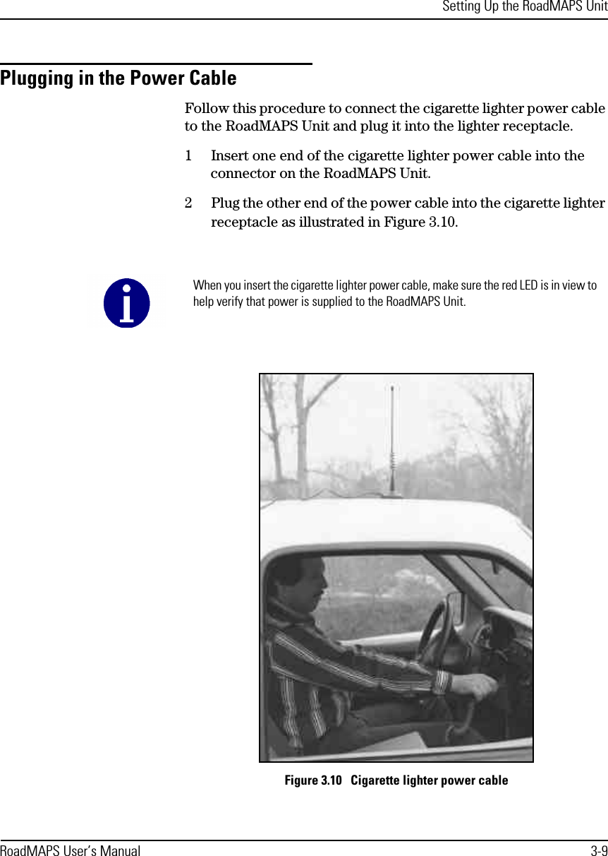 Setting Up the RoadMAPS UnitRoadMAPS User’s Manual 3-9Plugging in the Power CableFollow this procedure to connect the cigarette lighter power cable to the RoadMAPS Unit and plug it into the lighter receptacle. 1Insert one end of the cigarette lighter power cable into the connector on the RoadMAPS Unit. 2Plug the other end of the power cable into the cigarette lighter receptacle as illustrated in Figure 3.10. Figure 3.10   Cigarette lighter power cableWhen you insert the cigarette lighter power cable, make sure the red LED is in view to help verify that power is supplied to the RoadMAPS Unit.