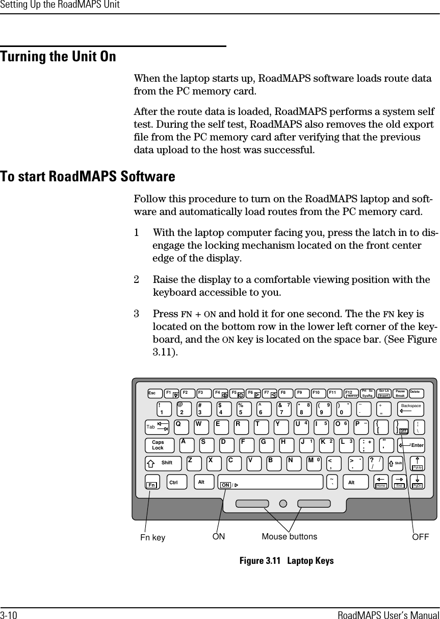 Setting Up the RoadMAPS Unit3-10 RoadMAPS User’s ManualTurning the Unit OnWhen the laptop starts up, RoadMAPS software loads route data from the PC memory card. After the route data is loaded, RoadMAPS performs a system self test. During the self test, RoadMAPS also removes the old export file from the PC memory card after verifying that the previous data upload to the host was successful. To start RoadMAPS SoftwareFollow this procedure to turn on the RoadMAPS laptop and soft-ware and automatically load routes from the PC memory card.1With the laptop computer facing you, press the latch in to dis-engage the locking mechanism located on the front center edge of the display.2Raise the display to a comfortable viewing position with the keyboard accessible to you.3Press FN + ON and hold it for one second. The the FN key is located on the bottom row in the lower left corner of the key-board, and the ON key is located on the space bar. (See Figure 3.11). Figure 3.11   Laptop KeysEsc F1 F2 F3 F4 F5 F6 F7 F8 F9 F10 F11 F12Num LkPrt   ScSysRqScr LkInsertPauseBreak Delete1!2@3#4$5%6^7&amp;78*89(90)*Backspace-+–=TabQWERTYUIOP45 6 –0[{]}OFF¦\ASDFGHJKL1 2 3:;+&quot;&apos;EnterCapsLockShiftXCVBNMZ&lt; &gt; ?, . //ShiftPgUpPgDnEndHome~`AltAltCtrlFn ON  /.Fn key ON Mouse buttons OFF