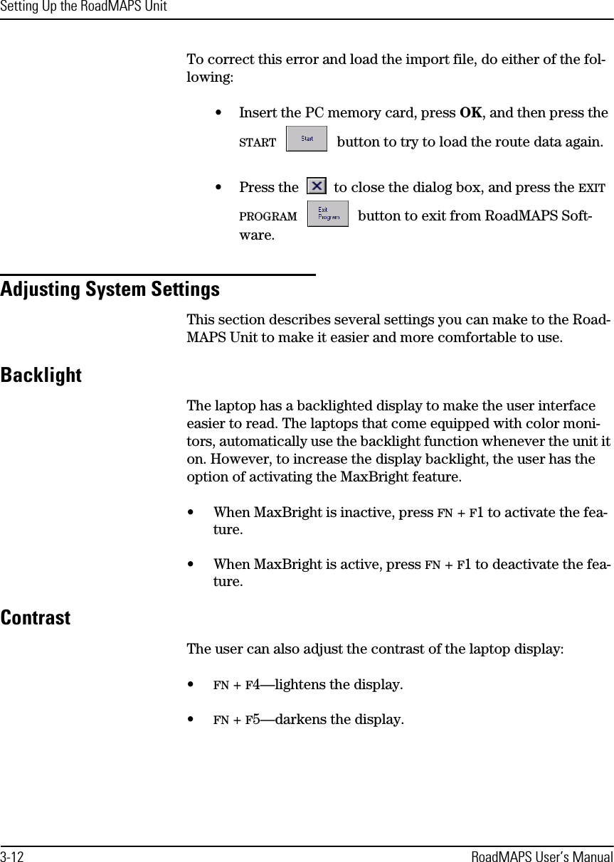 Setting Up the RoadMAPS Unit3-12 RoadMAPS User’s ManualTo correct this error and load the import file, do either of the fol-lowing:•Insert the PC memory card, press OK, and then press the START  button to try to load the route data again.•Press the  to close the dialog box, and press the EXIT PROGRAM  button to exit from RoadMAPS Soft-ware.Adjusting System SettingsThis section describes several settings you can make to the Road-MAPS Unit to make it easier and more comfortable to use. BacklightThe laptop has a backlighted display to make the user interface easier to read. The laptops that come equipped with color moni-tors, automatically use the backlight function whenever the unit it on. However, to increase the display backlight, the user has the option of activating the MaxBright feature.•When MaxBright is inactive, press FN + F1 to activate the fea-ture.•When MaxBright is active, press FN + F1 to deactivate the fea-ture.ContrastThe user can also adjust the contrast of the laptop display:•FN + F4—lightens the display.•FN + F5—darkens the display.