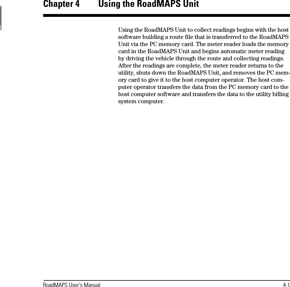 RoadMAPS User’s Manual 4-1Chapter 4  Using the RoadMAPS UnitUsing the RoadMAPS Unit to collect readings begins with the host software building a route file that is transferred to the RoadMAPS Unit via the PC memory card. The meter reader loads the memory card in the RoadMAPS Unit and begins automatic meter reading by driving the vehicle through the route and collecting readings. After the readings are complete, the meter reader returns to the utility, shuts down the RoadMAPS Unit, and removes the PC mem-ory card to give it to the host computer operator. The host com-puter operator transfers the data from the PC memory card to the host computer software and transfers the data to the utility billing system computer.