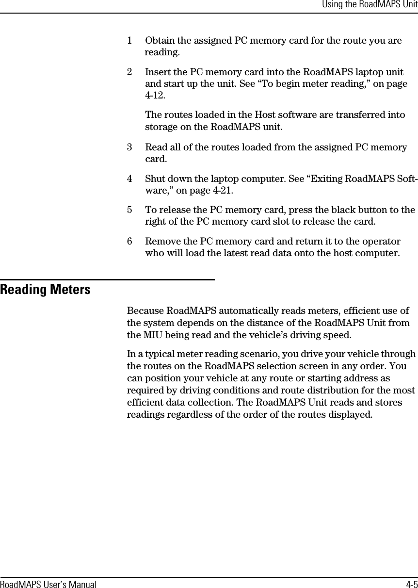 Using the RoadMAPS UnitRoadMAPS User’s Manual 4-51Obtain the assigned PC memory card for the route you are reading.2Insert the PC memory card into the RoadMAPS laptop unit and start up the unit. See “To begin meter reading,” on page 4-12.The routes loaded in the Host software are transferred into storage on the RoadMAPS unit. 3Read all of the routes loaded from the assigned PC memory card.4Shut down the laptop computer. See “Exiting RoadMAPS Soft-ware,” on page 4-21.5To release the PC memory card, press the black button to the right of the PC memory card slot to release the card.6Remove the PC memory card and return it to the operator who will load the latest read data onto the host computer.Reading MetersBecause RoadMAPS automatically reads meters, efficient use of the system depends on the distance of the RoadMAPS Unit from the MIU being read and the vehicle’s driving speed.In a typical meter reading scenario, you drive your vehicle through the routes on the RoadMAPS selection screen in any order. You can position your vehicle at any route or starting address as required by driving conditions and route distribution for the most efficient data collection. The RoadMAPS Unit reads and stores readings regardless of the order of the routes displayed. 