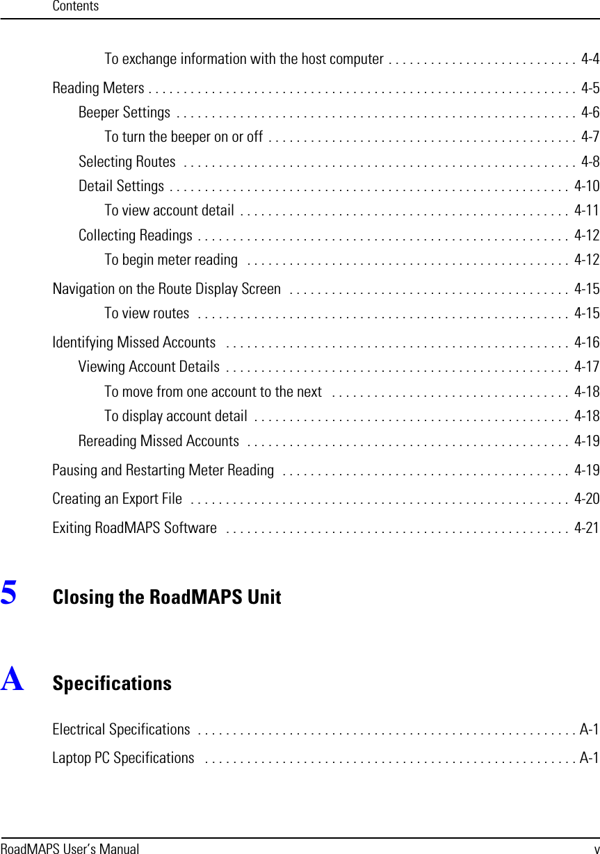 ContentsRoadMAPS User’s Manual vTo exchange information with the host computer . . . . . . . . . . . . . . . . . . . . . . . . . . .  4-4Reading Meters . . . . . . . . . . . . . . . . . . . . . . . . . . . . . . . . . . . . . . . . . . . . . . . . . . . . . . . . . . . . .  4-5Beeper Settings  . . . . . . . . . . . . . . . . . . . . . . . . . . . . . . . . . . . . . . . . . . . . . . . . . . . . . . . . .  4-6To turn the beeper on or off  . . . . . . . . . . . . . . . . . . . . . . . . . . . . . . . . . . . . . . . . . . . .  4-7Selecting Routes  . . . . . . . . . . . . . . . . . . . . . . . . . . . . . . . . . . . . . . . . . . . . . . . . . . . . . . . .  4-8Detail Settings . . . . . . . . . . . . . . . . . . . . . . . . . . . . . . . . . . . . . . . . . . . . . . . . . . . . . . . . .  4-10To view account detail  . . . . . . . . . . . . . . . . . . . . . . . . . . . . . . . . . . . . . . . . . . . . . . .  4-11Collecting Readings . . . . . . . . . . . . . . . . . . . . . . . . . . . . . . . . . . . . . . . . . . . . . . . . . . . . .  4-12To begin meter reading   . . . . . . . . . . . . . . . . . . . . . . . . . . . . . . . . . . . . . . . . . . . . . .  4-12Navigation on the Route Display Screen  . . . . . . . . . . . . . . . . . . . . . . . . . . . . . . . . . . . . . . . .  4-15To view routes  . . . . . . . . . . . . . . . . . . . . . . . . . . . . . . . . . . . . . . . . . . . . . . . . . . . . .  4-15Identifying Missed Accounts   . . . . . . . . . . . . . . . . . . . . . . . . . . . . . . . . . . . . . . . . . . . . . . . . . 4-16Viewing Account Details  . . . . . . . . . . . . . . . . . . . . . . . . . . . . . . . . . . . . . . . . . . . . . . . . .  4-17To move from one account to the next   . . . . . . . . . . . . . . . . . . . . . . . . . . . . . . . . . .  4-18To display account detail  . . . . . . . . . . . . . . . . . . . . . . . . . . . . . . . . . . . . . . . . . . . . .  4-18Rereading Missed Accounts  . . . . . . . . . . . . . . . . . . . . . . . . . . . . . . . . . . . . . . . . . . . . . .  4-19Pausing and Restarting Meter Reading  . . . . . . . . . . . . . . . . . . . . . . . . . . . . . . . . . . . . . . . . .  4-19Creating an Export File  . . . . . . . . . . . . . . . . . . . . . . . . . . . . . . . . . . . . . . . . . . . . . . . . . . . . . .  4-20Exiting RoadMAPS Software  . . . . . . . . . . . . . . . . . . . . . . . . . . . . . . . . . . . . . . . . . . . . . . . . .  4-215Closing the RoadMAPS UnitASpecificationsElectrical Specifications  . . . . . . . . . . . . . . . . . . . . . . . . . . . . . . . . . . . . . . . . . . . . . . . . . . . . . . A-1Laptop PC Specifications   . . . . . . . . . . . . . . . . . . . . . . . . . . . . . . . . . . . . . . . . . . . . . . . . . . . . . A-1