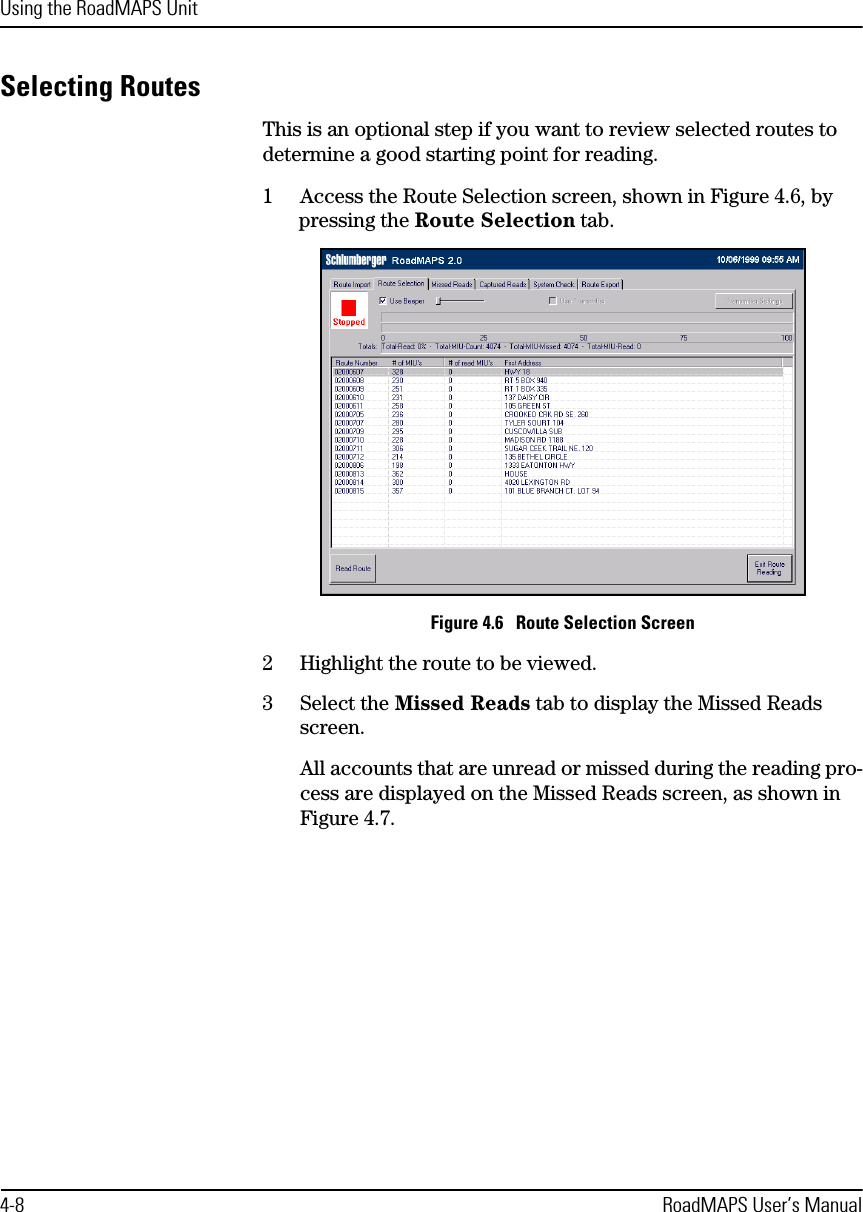 Using the RoadMAPS Unit4-8 RoadMAPS User’s ManualSelecting RoutesThis is an optional step if you want to review selected routes to determine a good starting point for reading.1Access the Route Selection screen, shown in Figure 4.6, by pressing the Route Selection tab.Figure 4.6   Route Selection Screen2Highlight the route to be viewed.3Select the Missed Reads tab to display the Missed Reads screen.All accounts that are unread or missed during the reading pro-cess are displayed on the Missed Reads screen, as shown in Figure 4.7.