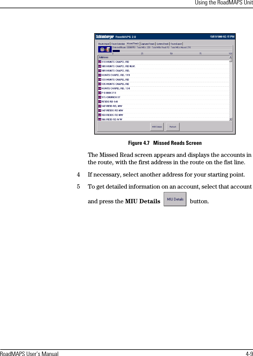 Using the RoadMAPS UnitRoadMAPS User’s Manual 4-9Figure 4.7   Missed Reads ScreenThe Missed Read screen appears and displays the accounts in the route, with the first address in the route on the fist line. 4If necessary, select another address for your starting point.5To get detailed information on an account, select that account and press the MIU Details  button.