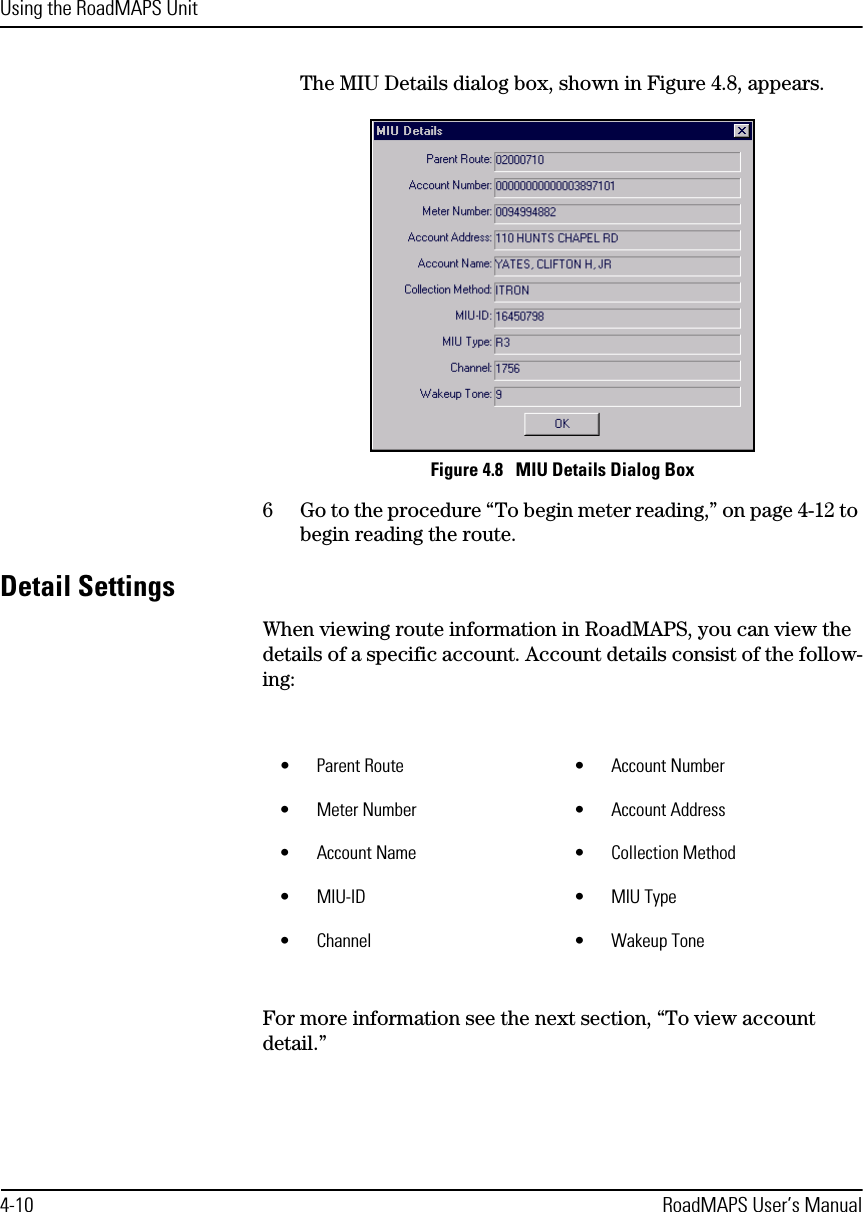 Using the RoadMAPS Unit4-10 RoadMAPS User’s ManualThe MIU Details dialog box, shown in Figure 4.8, appears.Figure 4.8   MIU Details Dialog Box6Go to the procedure “To begin meter reading,” on page 4-12 to begin reading the route.Detail SettingsWhen viewing route information in RoadMAPS, you can view the details of a specific account. Account details consist of the follow-ing:For more information see the next section, “To view account detail.” •Parent Route •Account Number•Meter Number •Account Address•Account Name •Collection Method•MIU-ID •MIU Type•Channel •Wakeup Tone