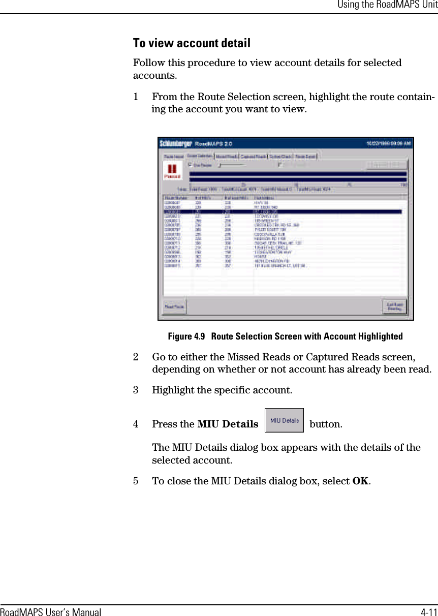 Using the RoadMAPS UnitRoadMAPS User’s Manual 4-11To view account detailFollow this procedure to view account details for selected accounts.1From the Route Selection screen, highlight the route contain-ing the account you want to view.Figure 4.9   Route Selection Screen with Account Highlighted2Go to either the Missed Reads or Captured Reads screen, depending on whether or not account has already been read.3Highlight the specific account.4Press the MIU Details  button.The MIU Details dialog box appears with the details of the selected account.5To close the MIU Details dialog box, select OK.