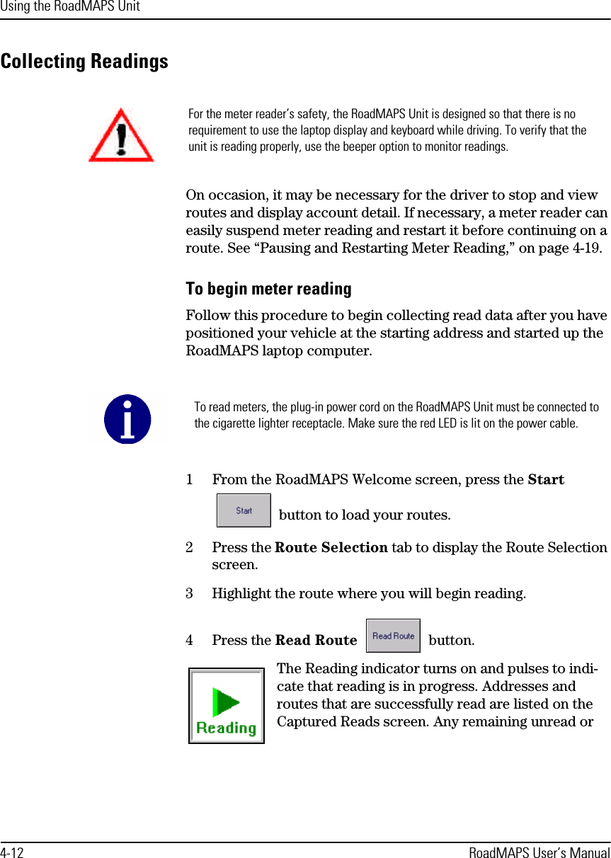 Using the RoadMAPS Unit4-12 RoadMAPS User’s ManualCollecting ReadingsOn occasion, it may be necessary for the driver to stop and view routes and display account detail. If necessary, a meter reader can easily suspend meter reading and restart it before continuing on a route. See “Pausing and Restarting Meter Reading,” on page 4-19.To begin meter readingFollow this procedure to begin collecting read data after you have positioned your vehicle at the starting address and started up the RoadMAPS laptop computer. 1From the RoadMAPS Welcome screen, press the Start  button to load your routes. 2Press the Route Selection tab to display the Route Selection screen.3Highlight the route where you will begin reading.4Press the Read Route  button.The Reading indicator turns on and pulses to indi-cate that reading is in progress. Addresses and routes that are successfully read are listed on the Captured Reads screen. Any remaining unread or For the meter reader’s safety, the RoadMAPS Unit is designed so that there is no requirement to use the laptop display and keyboard while driving. To verify that the unit is reading properly, use the beeper option to monitor readings. To read meters, the plug-in power cord on the RoadMAPS Unit must be connected to the cigarette lighter receptacle. Make sure the red LED is lit on the power cable.