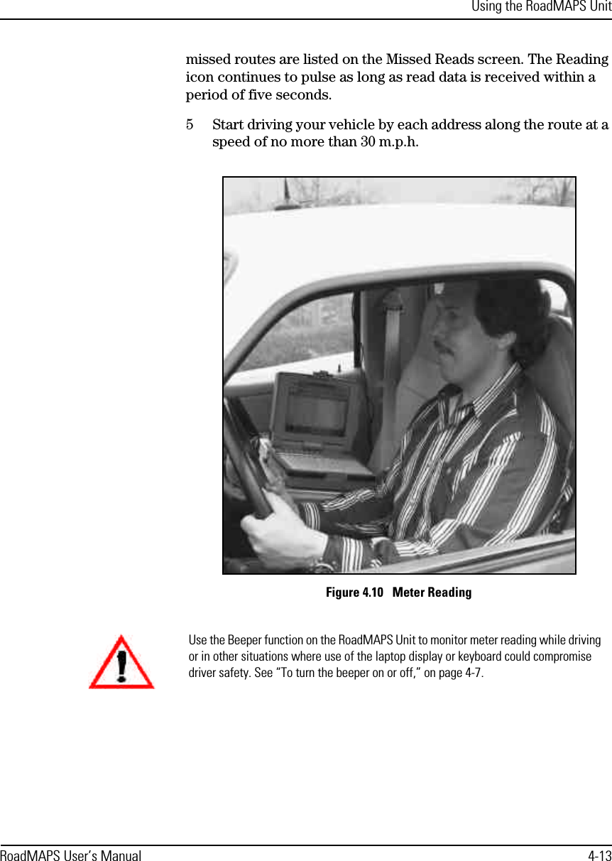 Using the RoadMAPS UnitRoadMAPS User’s Manual 4-13missed routes are listed on the Missed Reads screen. The Reading icon continues to pulse as long as read data is received within a period of five seconds. 5Start driving your vehicle by each address along the route at a speed of no more than 30 m.p.h.Figure 4.10   Meter ReadingUse the Beeper function on the RoadMAPS Unit to monitor meter reading while driving or in other situations where use of the laptop display or keyboard could compromise driver safety. See “To turn the beeper on or off,” on page 4-7.