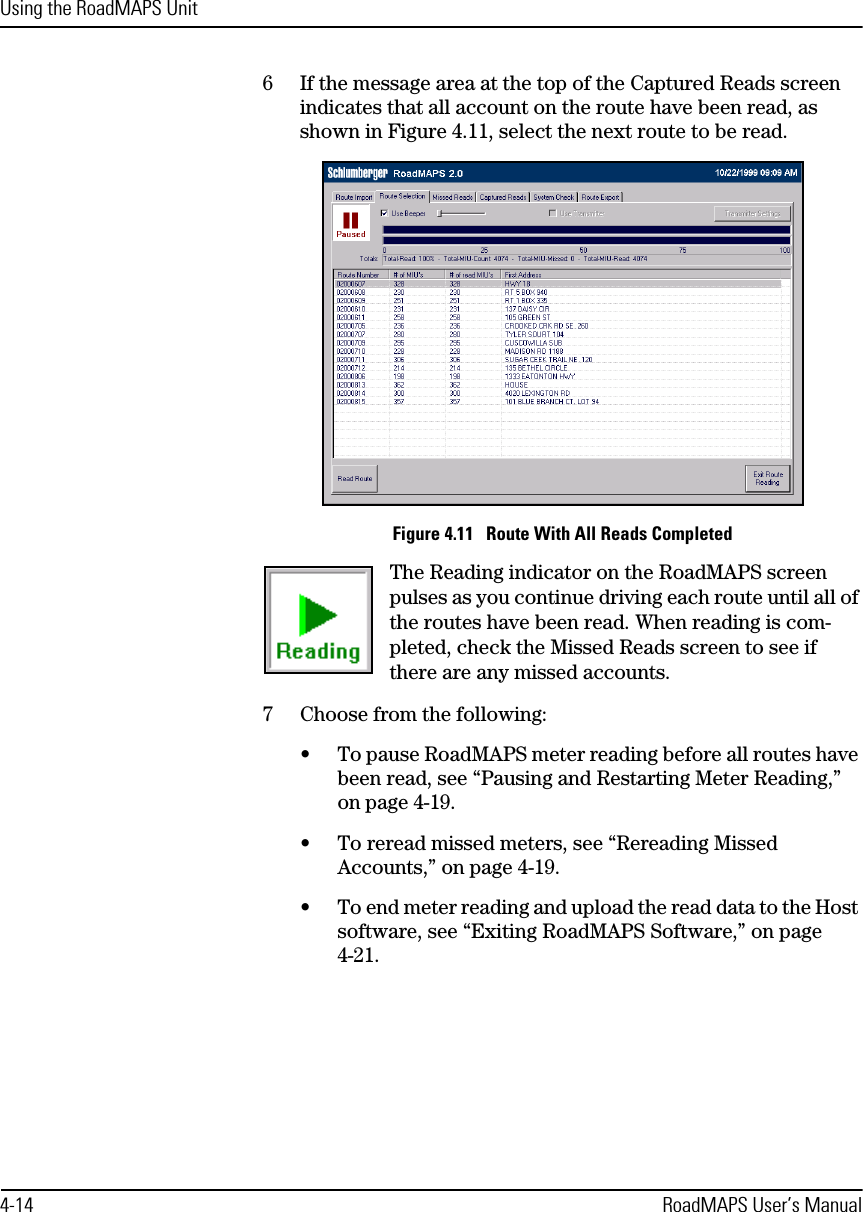 Using the RoadMAPS Unit4-14 RoadMAPS User’s Manual6If the message area at the top of the Captured Reads screen indicates that all account on the route have been read, as shown in Figure 4.11, select the next route to be read.Figure 4.11   Route With All Reads CompletedThe Reading indicator on the RoadMAPS screen pulses as you continue driving each route until all of the routes have been read. When reading is com-pleted, check the Missed Reads screen to see if there are any missed accounts.7Choose from the following:•To pause RoadMAPS meter reading before all routes have been read, see “Pausing and Restarting Meter Reading,” on page 4-19.•To reread missed meters, see “Rereading Missed Accounts,” on page 4-19.•To end meter reading and upload the read data to the Host software, see “Exiting RoadMAPS Software,” on page 4-21.