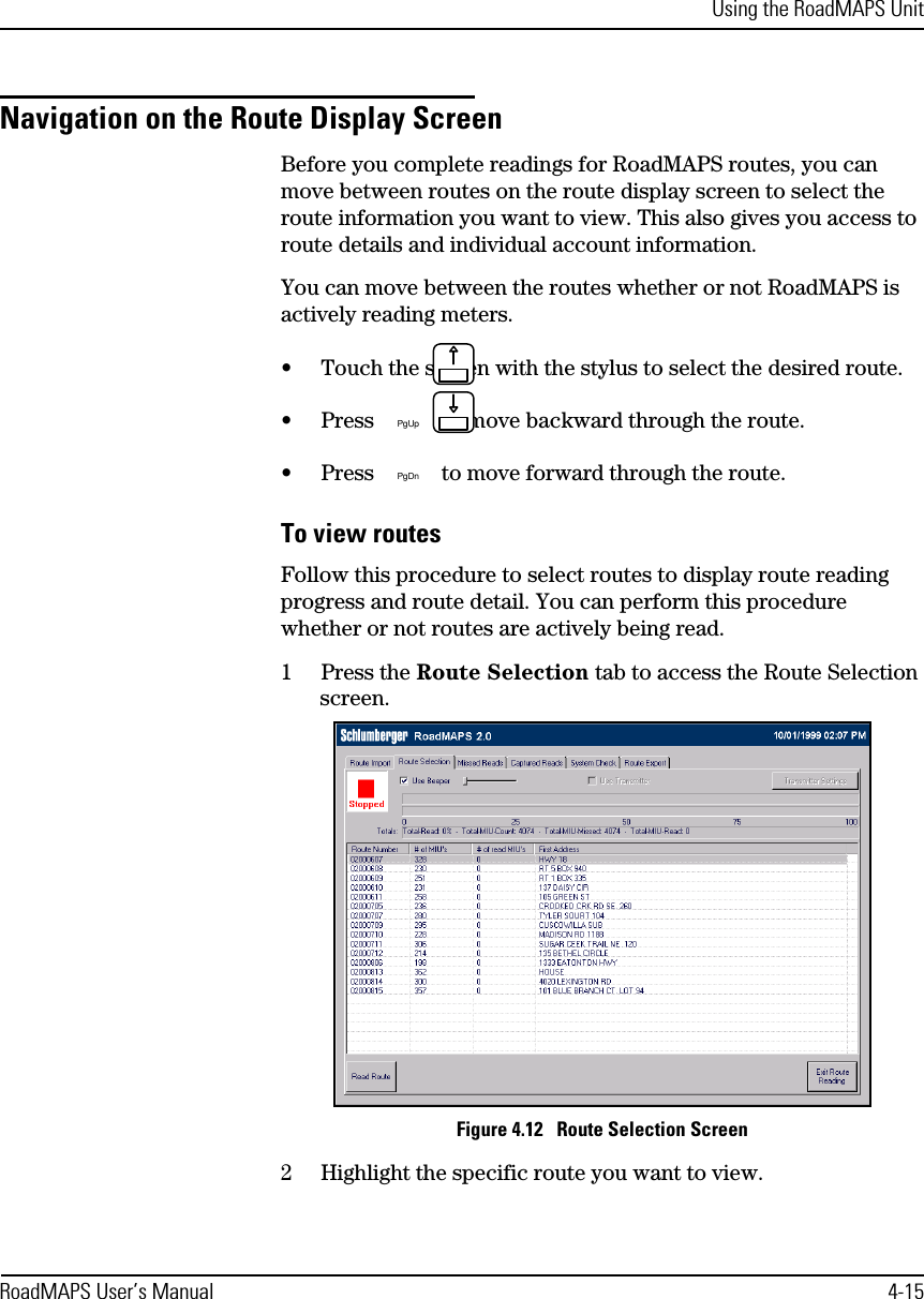 Using the RoadMAPS UnitRoadMAPS User’s Manual 4-15Navigation on the Route Display ScreenBefore you complete readings for RoadMAPS routes, you can move between routes on the route display screen to select the route information you want to view. This also gives you access to route details and individual account information. You can move between the routes whether or not RoadMAPS is actively reading meters.•Touch the screen with the stylus to select the desired route.•Press  to move backward through the route.•Press  to move forward through the route.To view routesFollow this procedure to select routes to display route reading progress and route detail. You can perform this procedure whether or not routes are actively being read.1Press the Route Selection tab to access the Route Selection screen.Figure 4.12   Route Selection Screen2Highlight the specific route you want to view.PgUpPgDn