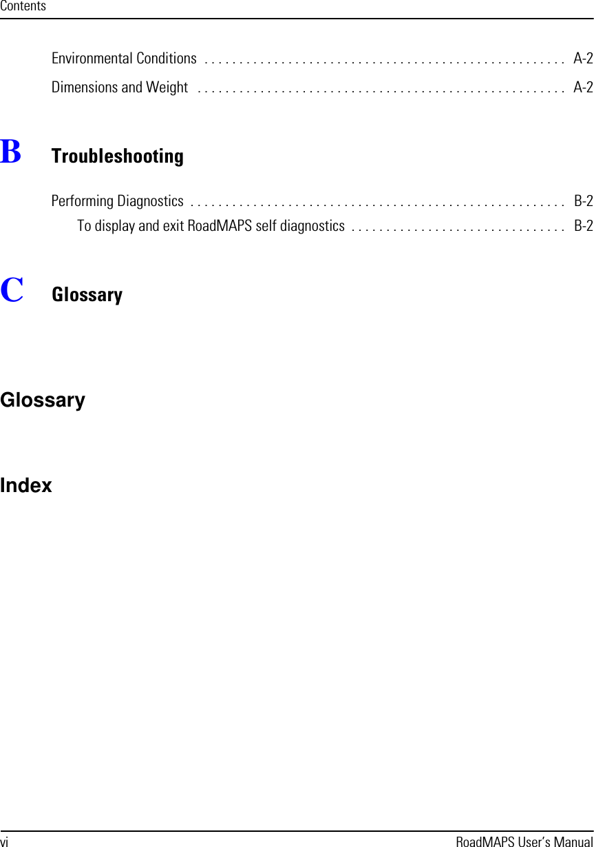 vi RoadMAPS User’s ManualContentsEnvironmental Conditions  . . . . . . . . . . . . . . . . . . . . . . . . . . . . . . . . . . . . . . . . . . . . . . . . . . . .  A-2Dimensions and Weight   . . . . . . . . . . . . . . . . . . . . . . . . . . . . . . . . . . . . . . . . . . . . . . . . . . . . .   A-2BTroubleshootingPerforming Diagnostics  . . . . . . . . . . . . . . . . . . . . . . . . . . . . . . . . . . . . . . . . . . . . . . . . . . . . . .   B-2To display and exit RoadMAPS self diagnostics  . . . . . . . . . . . . . . . . . . . . . . . . . . . . . . .   B-2CGlossaryGlossaryIndex