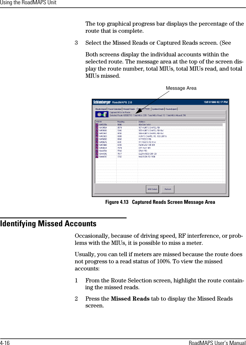 Using the RoadMAPS Unit4-16 RoadMAPS User’s ManualThe top graphical progress bar displays the percentage of the route that is complete.3Select the Missed Reads or Captured Reads screen. (See Both screens display the individual accounts within the selected route. The message area at the top of the screen dis-play the route number, total MIUs, total MIUs read, and total MIUs missed.Figure 4.13   Captured Reads Screen Message AreaIdentifying Missed AccountsOccasionally, because of driving speed, RF interference, or prob-lems with the MIUs, it is possible to miss a meter. Usually, you can tell if meters are missed because the route does not progress to a read status of 100%. To view the missed accounts:1From the Route Selection screen, highlight the route contain-ing the missed reads.2Press the Missed Reads tab to display the Missed Reads screen.Message Area