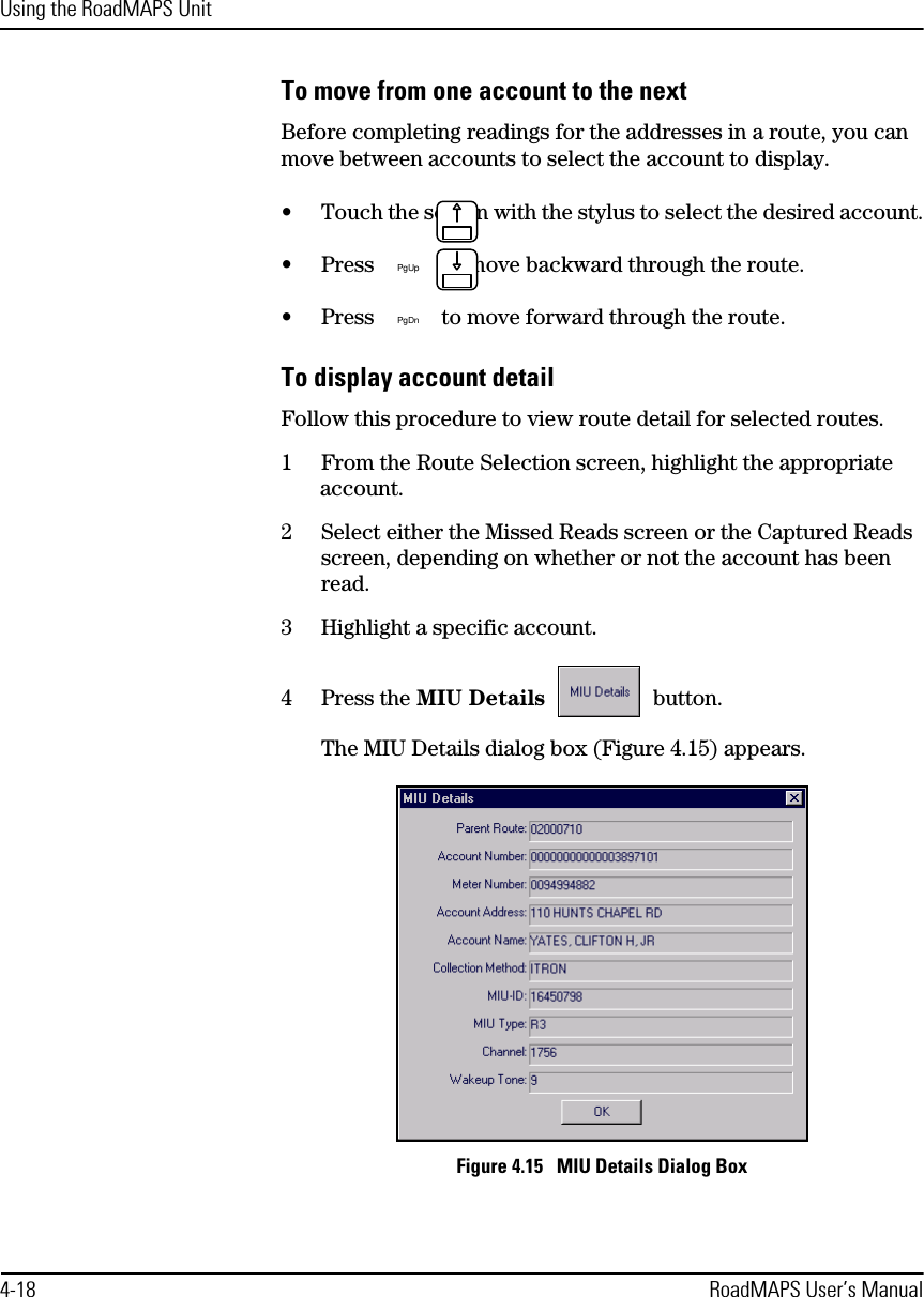 Using the RoadMAPS Unit4-18 RoadMAPS User’s ManualTo move from one account to the nextBefore completing readings for the addresses in a route, you can move between accounts to select the account to display.•Touch the screen with the stylus to select the desired account.•Press  to move backward through the route.•Press  to move forward through the route.To display account detailFollow this procedure to view route detail for selected routes.1From the Route Selection screen, highlight the appropriate account.2Select either the Missed Reads screen or the Captured Reads screen, depending on whether or not the account has been read.3Highlight a specific account.4Press the MIU Details  button.The MIU Details dialog box (Figure 4.15) appears.Figure 4.15   MIU Details Dialog BoxPgUpPgDn