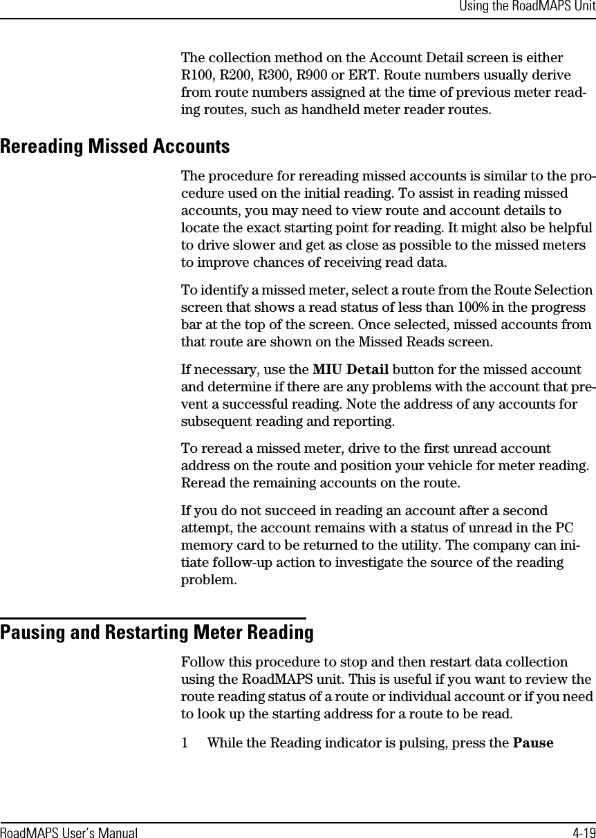 Using the RoadMAPS UnitRoadMAPS User’s Manual 4-19The collection method on the Account Detail screen is either R100, R200, R300, R900 or ERT. Route numbers usually derive from route numbers assigned at the time of previous meter read-ing routes, such as handheld meter reader routes.Rereading Missed AccountsThe procedure for rereading missed accounts is similar to the pro-cedure used on the initial reading. To assist in reading missed accounts, you may need to view route and account details to locate the exact starting point for reading. It might also be helpful to drive slower and get as close as possible to the missed meters to improve chances of receiving read data.To identify a missed meter, select a route from the Route Selection screen that shows a read status of less than 100% in the progress bar at the top of the screen. Once selected, missed accounts from that route are shown on the Missed Reads screen.If necessary, use the MIU Detail button for the missed account and determine if there are any problems with the account that pre-vent a successful reading. Note the address of any accounts for subsequent reading and reporting.To reread a missed meter, drive to the first unread account address on the route and position your vehicle for meter reading. Reread the remaining accounts on the route.If you do not succeed in reading an account after a second attempt, the account remains with a status of unread in the PC memory card to be returned to the utility. The company can ini-tiate follow-up action to investigate the source of the reading problem.Pausing and Restarting Meter ReadingFollow this procedure to stop and then restart data collection using the RoadMAPS unit. This is useful if you want to review the route reading status of a route or individual account or if you need to look up the starting address for a route to be read.1While the Reading indicator is pulsing, press the Pause 