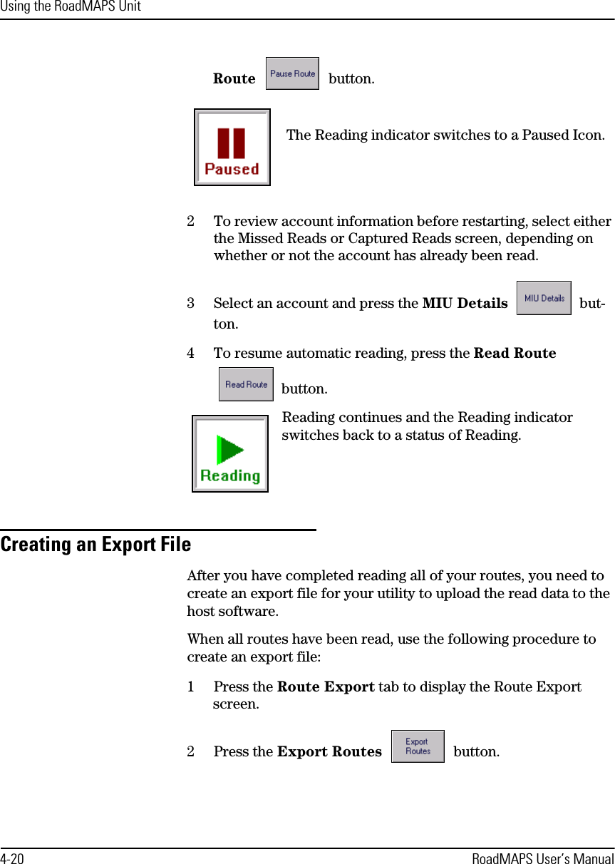 Using the RoadMAPS Unit4-20 RoadMAPS User’s ManualRoute  button. The Reading indicator switches to a Paused Icon.2To review account information before restarting, select either the Missed Reads or Captured Reads screen, depending on whether or not the account has already been read.3Select an account and press the MIU Details  but-ton.4To resume automatic reading, press the Read Route  button.Reading continues and the Reading indicator switches back to a status of Reading.Creating an Export FileAfter you have completed reading all of your routes, you need to create an export file for your utility to upload the read data to the host software.When all routes have been read, use the following procedure to create an export file:1Press the Route Export tab to display the Route Export screen.2Press the Export Routes  button.