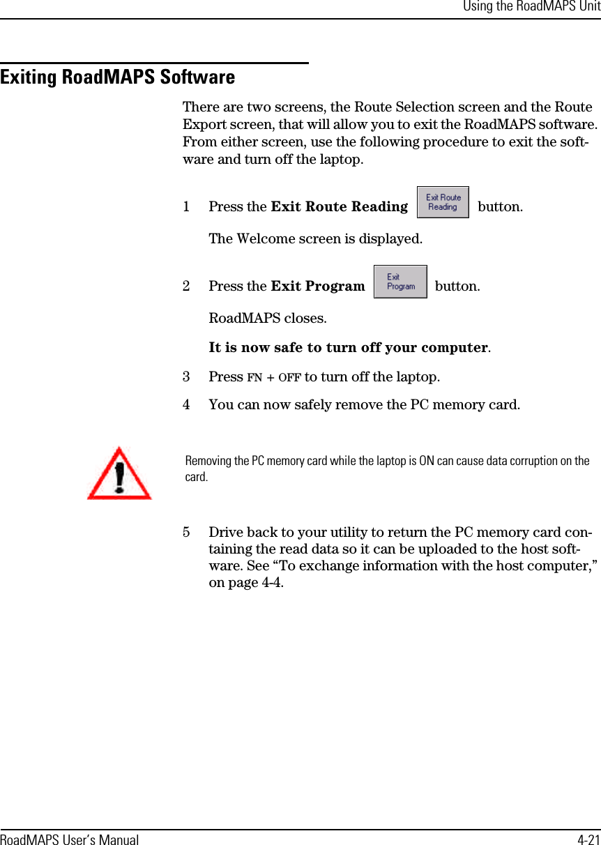 Using the RoadMAPS UnitRoadMAPS User’s Manual 4-21Exiting RoadMAPS SoftwareThere are two screens, the Route Selection screen and the Route Export screen, that will allow you to exit the RoadMAPS software. From either screen, use the following procedure to exit the soft-ware and turn off the laptop.1Press the Exit Route Reading  button.The Welcome screen is displayed.2Press the Exit Program  button.RoadMAPS closes.It is now safe to turn off your computer.3Press FN + OFF to turn off the laptop.4You can now safely remove the PC memory card.5Drive back to your utility to return the PC memory card con-taining the read data so it can be uploaded to the host soft-ware. See “To exchange information with the host computer,” on page 4-4.Removing the PC memory card while the laptop is ON can cause data corruption on the card.