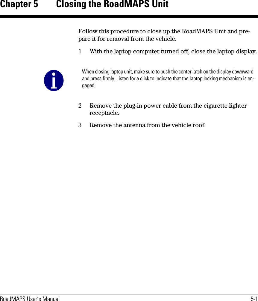 RoadMAPS User’s Manual 5-1Chapter 5 Closing the RoadMAPS UnitFollow this procedure to close up the RoadMAPS Unit and pre-pare it for removal from the vehicle.1With the laptop computer turned off, close the laptop display.2Remove the plug-in power cable from the cigarette lighter receptacle.3Remove the antenna from the vehicle roof.When closing laptop unit, make sure to push the center latch on the display downward and press firmly. Listen for a click to indicate that the laptop locking mechanism is en-gaged.