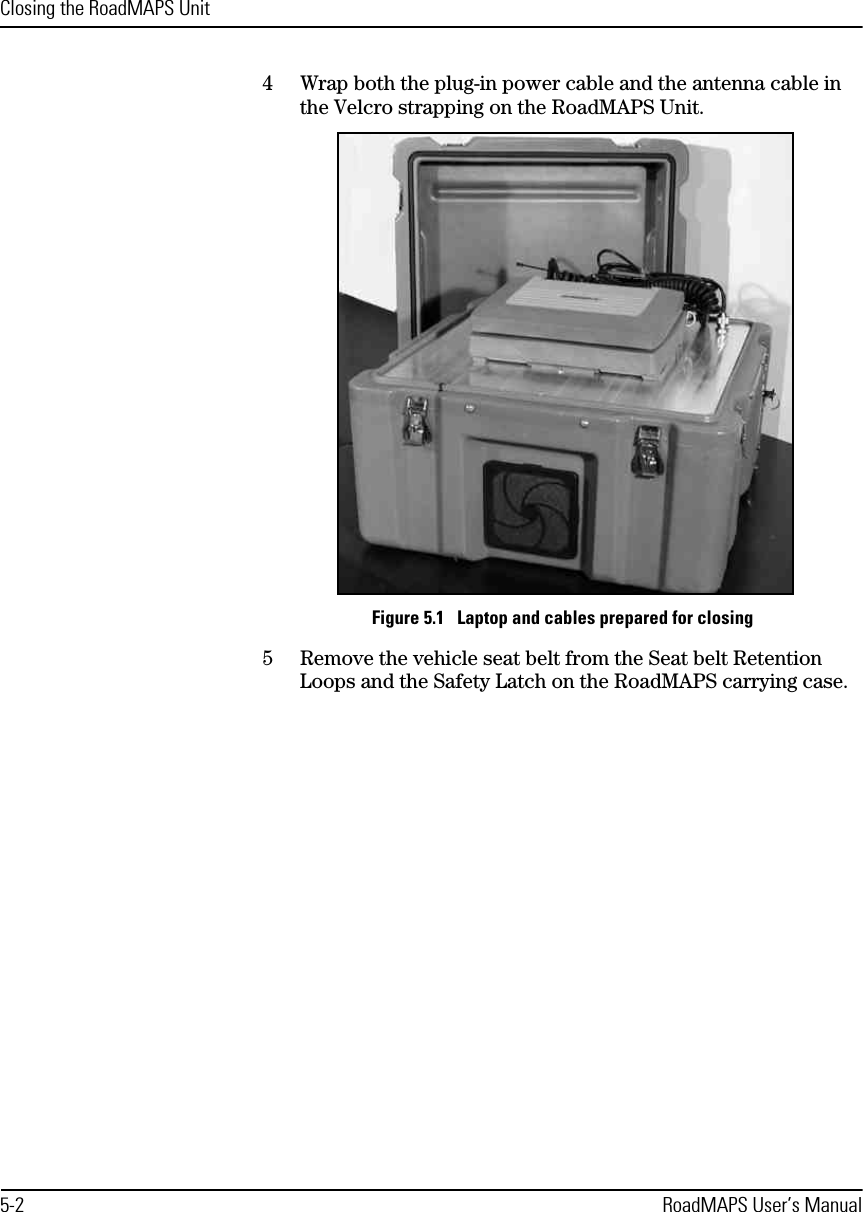 Closing the RoadMAPS Unit5-2 RoadMAPS User’s Manual4Wrap both the plug-in power cable and the antenna cable in the Velcro strapping on the RoadMAPS Unit.Figure 5.1   Laptop and cables prepared for closing5Remove the vehicle seat belt from the Seat belt Retention Loops and the Safety Latch on the RoadMAPS carrying case.