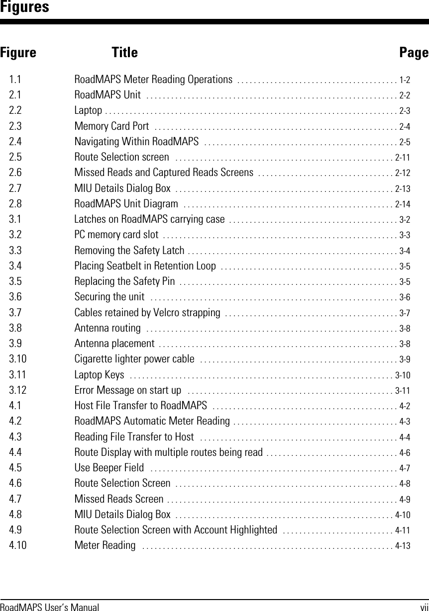 RoadMAPS User’s Manual viiFiguresFigure Title Page1.1 RoadMAPS Meter Reading Operations  . . . . . . . . . . . . . . . . . . . . . . . . . . . . . . . . . . . . . . . 1-22.1 RoadMAPS Unit  . . . . . . . . . . . . . . . . . . . . . . . . . . . . . . . . . . . . . . . . . . . . . . . . . . . . . . . . . . . . . 2-22.2 Laptop . . . . . . . . . . . . . . . . . . . . . . . . . . . . . . . . . . . . . . . . . . . . . . . . . . . . . . . . . . . . . . . . . . . . . . . 2-32.3 Memory Card Port  . . . . . . . . . . . . . . . . . . . . . . . . . . . . . . . . . . . . . . . . . . . . . . . . . . . . . . . . . . . 2-42.4 Navigating Within RoadMAPS  . . . . . . . . . . . . . . . . . . . . . . . . . . . . . . . . . . . . . . . . . . . . . . . 2-52.5 Route Selection screen   . . . . . . . . . . . . . . . . . . . . . . . . . . . . . . . . . . . . . . . . . . . . . . . . . . . . . 2-112.6 Missed Reads and Captured Reads Screens  . . . . . . . . . . . . . . . . . . . . . . . . . . . . . . . . . 2-122.7 MIU Details Dialog Box  . . . . . . . . . . . . . . . . . . . . . . . . . . . . . . . . . . . . . . . . . . . . . . . . . . . . . 2-132.8 RoadMAPS Unit Diagram  . . . . . . . . . . . . . . . . . . . . . . . . . . . . . . . . . . . . . . . . . . . . . . . . . . . 2-143.1 Latches on RoadMAPS carrying case  . . . . . . . . . . . . . . . . . . . . . . . . . . . . . . . . . . . . . . . . . 3-23.2 PC memory card slot  . . . . . . . . . . . . . . . . . . . . . . . . . . . . . . . . . . . . . . . . . . . . . . . . . . . . . . . . . 3-33.3 Removing the Safety Latch . . . . . . . . . . . . . . . . . . . . . . . . . . . . . . . . . . . . . . . . . . . . . . . . . . . 3-43.4 Placing Seatbelt in Retention Loop  . . . . . . . . . . . . . . . . . . . . . . . . . . . . . . . . . . . . . . . . . . . 3-53.5 Replacing the Safety Pin  . . . . . . . . . . . . . . . . . . . . . . . . . . . . . . . . . . . . . . . . . . . . . . . . . . . . . 3-53.6 Securing the unit   . . . . . . . . . . . . . . . . . . . . . . . . . . . . . . . . . . . . . . . . . . . . . . . . . . . . . . . . . . . . 3-63.7 Cables retained by Velcro strapping  . . . . . . . . . . . . . . . . . . . . . . . . . . . . . . . . . . . . . . . . . . 3-73.8 Antenna routing  . . . . . . . . . . . . . . . . . . . . . . . . . . . . . . . . . . . . . . . . . . . . . . . . . . . . . . . . . . . . . 3-83.9 Antenna placement  . . . . . . . . . . . . . . . . . . . . . . . . . . . . . . . . . . . . . . . . . . . . . . . . . . . . . . . . . . 3-83.10 Cigarette lighter power cable  . . . . . . . . . . . . . . . . . . . . . . . . . . . . . . . . . . . . . . . . . . . . . . . . 3-93.11 Laptop Keys  . . . . . . . . . . . . . . . . . . . . . . . . . . . . . . . . . . . . . . . . . . . . . . . . . . . . . . . . . . . . . . . . 3-103.12 Error Message on start up   . . . . . . . . . . . . . . . . . . . . . . . . . . . . . . . . . . . . . . . . . . . . . . . . . . 3-114.1 Host File Transfer to RoadMAPS  . . . . . . . . . . . . . . . . . . . . . . . . . . . . . . . . . . . . . . . . . . . . . 4-24.2 RoadMAPS Automatic Meter Reading . . . . . . . . . . . . . . . . . . . . . . . . . . . . . . . . . . . . . . . . 4-34.3 Reading File Transfer to Host   . . . . . . . . . . . . . . . . . . . . . . . . . . . . . . . . . . . . . . . . . . . . . . . . 4-44.4 Route Display with multiple routes being read . . . . . . . . . . . . . . . . . . . . . . . . . . . . . . . . 4-64.5 Use Beeper Field   . . . . . . . . . . . . . . . . . . . . . . . . . . . . . . . . . . . . . . . . . . . . . . . . . . . . . . . . . . . . 4-74.6 Route Selection Screen  . . . . . . . . . . . . . . . . . . . . . . . . . . . . . . . . . . . . . . . . . . . . . . . . . . . . . . 4-84.7 Missed Reads Screen . . . . . . . . . . . . . . . . . . . . . . . . . . . . . . . . . . . . . . . . . . . . . . . . . . . . . . . . 4-94.8 MIU Details Dialog Box  . . . . . . . . . . . . . . . . . . . . . . . . . . . . . . . . . . . . . . . . . . . . . . . . . . . . . 4-104.9 Route Selection Screen with Account Highlighted  . . . . . . . . . . . . . . . . . . . . . . . . . . . 4-114.10 Meter Reading   . . . . . . . . . . . . . . . . . . . . . . . . . . . . . . . . . . . . . . . . . . . . . . . . . . . . . . . . . . . . . 4-13