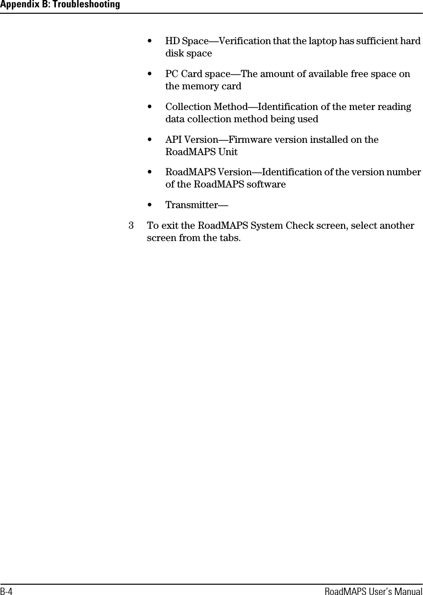 Appendix B: TroubleshootingB-4 RoadMAPS User’s Manual•HD Space—Verification that the laptop has sufficient hard disk space•PC Card space—The amount of available free space on the memory card•Collection Method—Identification of the meter reading data collection method being used•API Version—Firmware version installed on the RoadMAPS Unit•RoadMAPS Version—Identification of the version number of the RoadMAPS software•Transmitter—3To exit the RoadMAPS System Check screen, select another screen from the tabs.