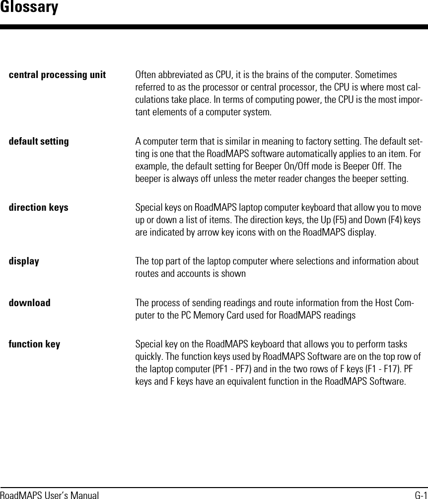RoadMAPS User’s Manual G-1Glossarycentral processing unit Often abbreviated as CPU, it is the brains of the computer. Sometimes referred to as the processor or central processor, the CPU is where most cal-culations take place. In terms of computing power, the CPU is the most impor-tant elements of a computer system.default setting A computer term that is similar in meaning to factory setting. The default set-ting is one that the RoadMAPS software automatically applies to an item. For example, the default setting for Beeper On/Off mode is Beeper Off. The beeper is always off unless the meter reader changes the beeper setting.direction keys Special keys on RoadMAPS laptop computer keyboard that allow you to move up or down a list of items. The direction keys, the Up (F5) and Down (F4) keys are indicated by arrow key icons with on the RoadMAPS display.display The top part of the laptop computer where selections and information about routes and accounts is showndownload The process of sending readings and route information from the Host Com-puter to the PC Memory Card used for RoadMAPS readingsfunction key Special key on the RoadMAPS keyboard that allows you to perform tasks quickly. The function keys used by RoadMAPS Software are on the top row of the laptop computer (PF1 - PF7) and in the two rows of F keys (F1 - F17). PF keys and F keys have an equivalent function in the RoadMAPS Software.