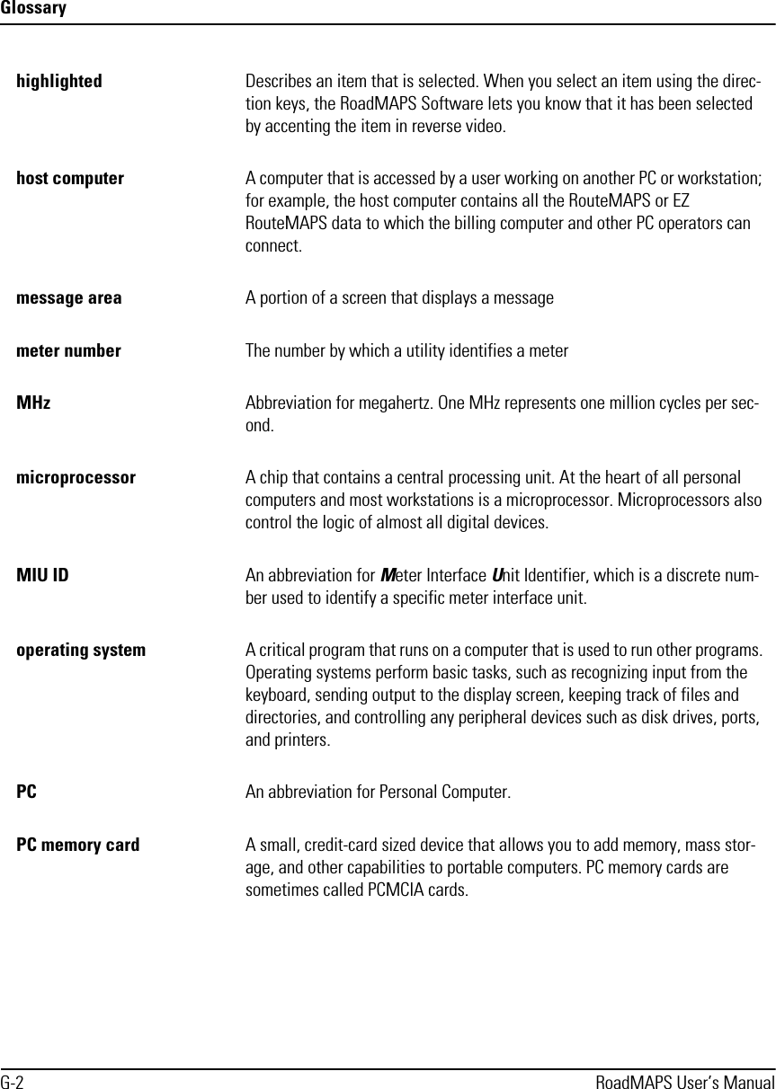 GlossaryG-2 RoadMAPS User’s Manualhighlighted  Describes an item that is selected. When you select an item using the direc-tion keys, the RoadMAPS Software lets you know that it has been selected by accenting the item in reverse video.host computer A computer that is accessed by a user working on another PC or workstation; for example, the host computer contains all the RouteMAPS or EZ RouteMAPS data to which the billing computer and other PC operators can connect.message area A portion of a screen that displays a messagemeter number  The number by which a utility identifies a meterMHz Abbreviation for megahertz. One MHz represents one million cycles per sec-ond. microprocessor A chip that contains a central processing unit. At the heart of all personal computers and most workstations is a microprocessor. Microprocessors also control the logic of almost all digital devices.MIU ID An abbreviation for Meter Interface Unit Identifier, which is a discrete num-ber used to identify a specific meter interface unit.operating system A critical program that runs on a computer that is used to run other programs. Operating systems perform basic tasks, such as recognizing input from the keyboard, sending output to the display screen, keeping track of files and directories, and controlling any peripheral devices such as disk drives, ports, and printers.PC An abbreviation for Personal Computer.PC memory card A small, credit-card sized device that allows you to add memory, mass stor-age, and other capabilities to portable computers. PC memory cards are sometimes called PCMCIA cards.