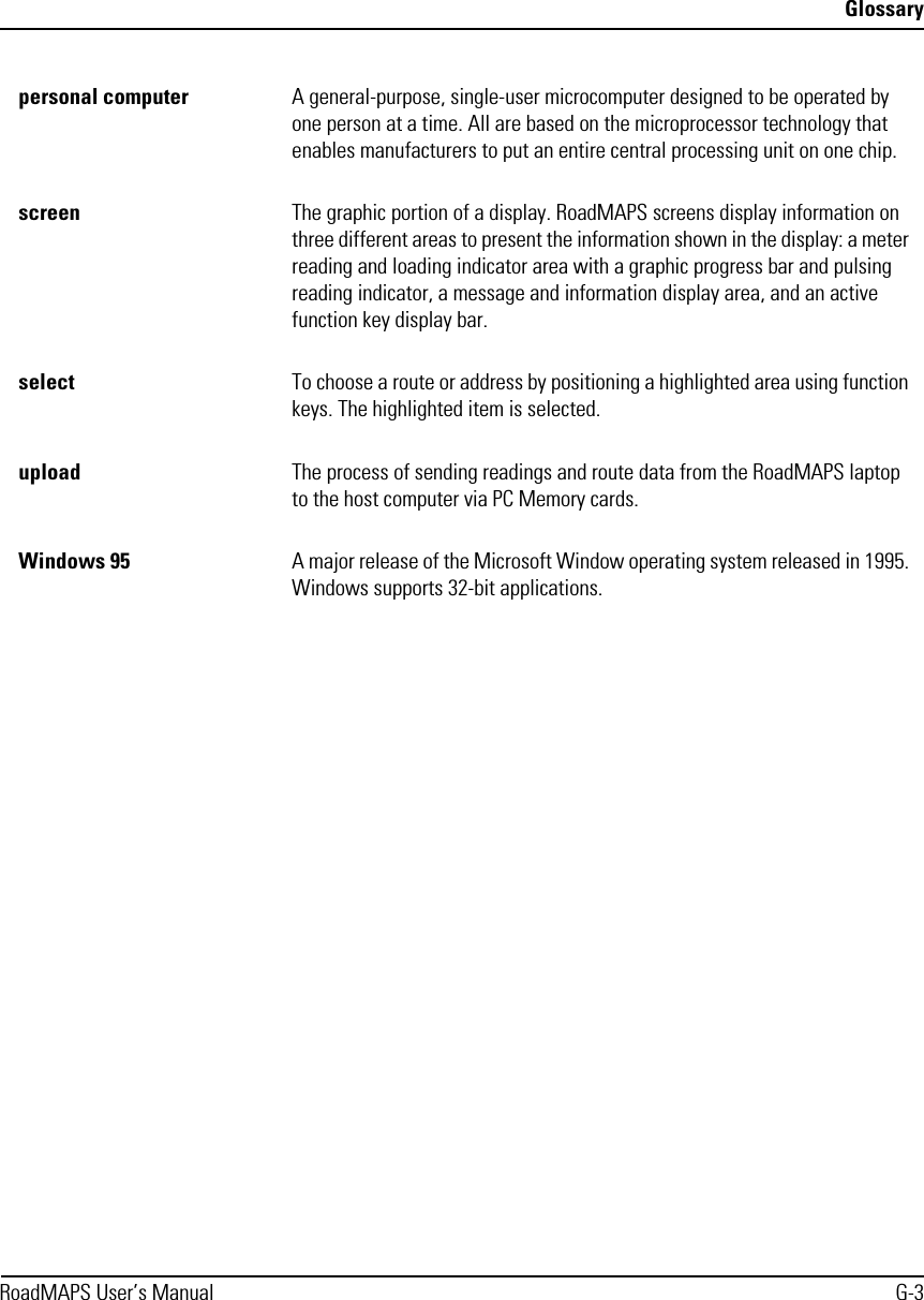 GlossaryRoadMAPS User’s Manual G-3personal computer A general-purpose, single-user microcomputer designed to be operated by one person at a time. All are based on the microprocessor technology that enables manufacturers to put an entire central processing unit on one chip. screen The graphic portion of a display. RoadMAPS screens display information on three different areas to present the information shown in the display: a meter reading and loading indicator area with a graphic progress bar and pulsing reading indicator, a message and information display area, and an active function key display bar. select To choose a route or address by positioning a highlighted area using function keys. The highlighted item is selected.upload The process of sending readings and route data from the RoadMAPS laptop to the host computer via PC Memory cards.Windows 95 A major release of the Microsoft Window operating system released in 1995. Windows supports 32-bit applications.