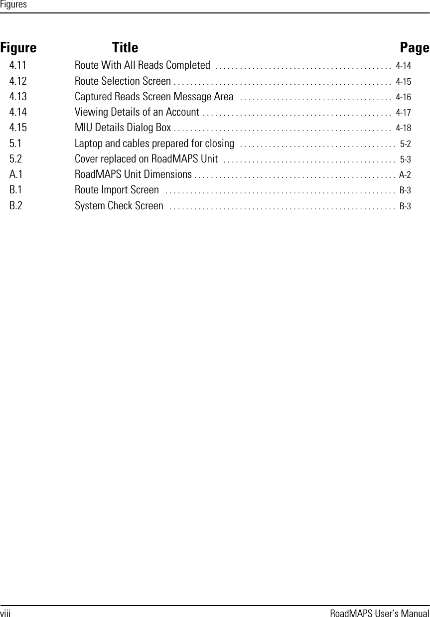 Figuresviii RoadMAPS User’s ManualFigure Title Page4.11 Route With All Reads Completed  . . . . . . . . . . . . . . . . . . . . . . . . . . . . . . . . . . . . . . . . . . .  4-144.12 Route Selection Screen . . . . . . . . . . . . . . . . . . . . . . . . . . . . . . . . . . . . . . . . . . . . . . . . . . . . .  4-154.13 Captured Reads Screen Message Area   . . . . . . . . . . . . . . . . . . . . . . . . . . . . . . . . . . . . .  4-164.14 Viewing Details of an Account . . . . . . . . . . . . . . . . . . . . . . . . . . . . . . . . . . . . . . . . . . . . . .  4-174.15 MIU Details Dialog Box . . . . . . . . . . . . . . . . . . . . . . . . . . . . . . . . . . . . . . . . . . . . . . . . . . . . .  4-185.1 Laptop and cables prepared for closing  . . . . . . . . . . . . . . . . . . . . . . . . . . . . . . . . . . . . . .  5-25.2 Cover replaced on RoadMAPS Unit  . . . . . . . . . . . . . . . . . . . . . . . . . . . . . . . . . . . . . . . . . .  5-3A.1 RoadMAPS Unit Dimensions . . . . . . . . . . . . . . . . . . . . . . . . . . . . . . . . . . . . . . . . . . . . . . . . .  A-2B.1 Route Import Screen   . . . . . . . . . . . . . . . . . . . . . . . . . . . . . . . . . . . . . . . . . . . . . . . . . . . . . . . .  B-3B.2 System Check Screen   . . . . . . . . . . . . . . . . . . . . . . . . . . . . . . . . . . . . . . . . . . . . . . . . . . . . . . .  B-3