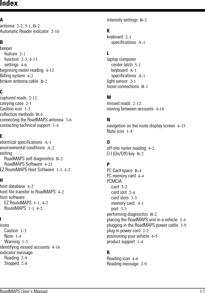RoadMAPS User’s Manual I-1IndexAantenna 2-2, 5-1, B-2Automatic Reader indicator 2-10Bbeeperfeature 2-1function 2-3, 4-13settings 4-6beginning meter reading 4-12Billing system 4-2broken antenna cable B-2Ccaptured reads 2-12carrying case 2-1Caution icon 1-3collection methods B-4connecting the RoadMAPS antenna 3-6contacting technical support 1-4Eelectrical specifications A-1environmental conditions A-2exitingRoadMAPS self diagnostics B-2RoadMAPS Software 4-21EZ RouteMAPS Host Software 1-1, 4-2Hhost database 4-2host file transfer to RoadMAPS 4-2host softwareEZ RouteMAPS 1-1, 4-2RouteMAPS 1-1, 4-2IiconsCaution 1-3Note 1-4Warning 1-3identifying missed accounts 4-16indicator messageReading 2-9Stopped 2-8intensity settings B-2Kkeyboard 2-1specifications A-1Llaptop computercenter latch 5-1keyboard A-1specifications A-1light sensor 2-1loose connections B-1Mmissed reads 2-12moving between accounts 4-18Nnavigation on the route display screen 4-15Note icon 1-4Ooff-site meter reading 4-2O-I (On/Off) key B-2PPC Card space B-4PC memory card 4-4PCMCIAcard 3-2card slot 2-4card slots 3-3memory card. 4-1port 3-3performing diagnostics B-2placing the RoadMAPS unit in a vehicle 3-4plugging in the RoadMAPS power cable 3-9plug-in power cord 2-2positioning your vehicle 4-5product support 1-4RReading icon 4-6Reading message 2-9