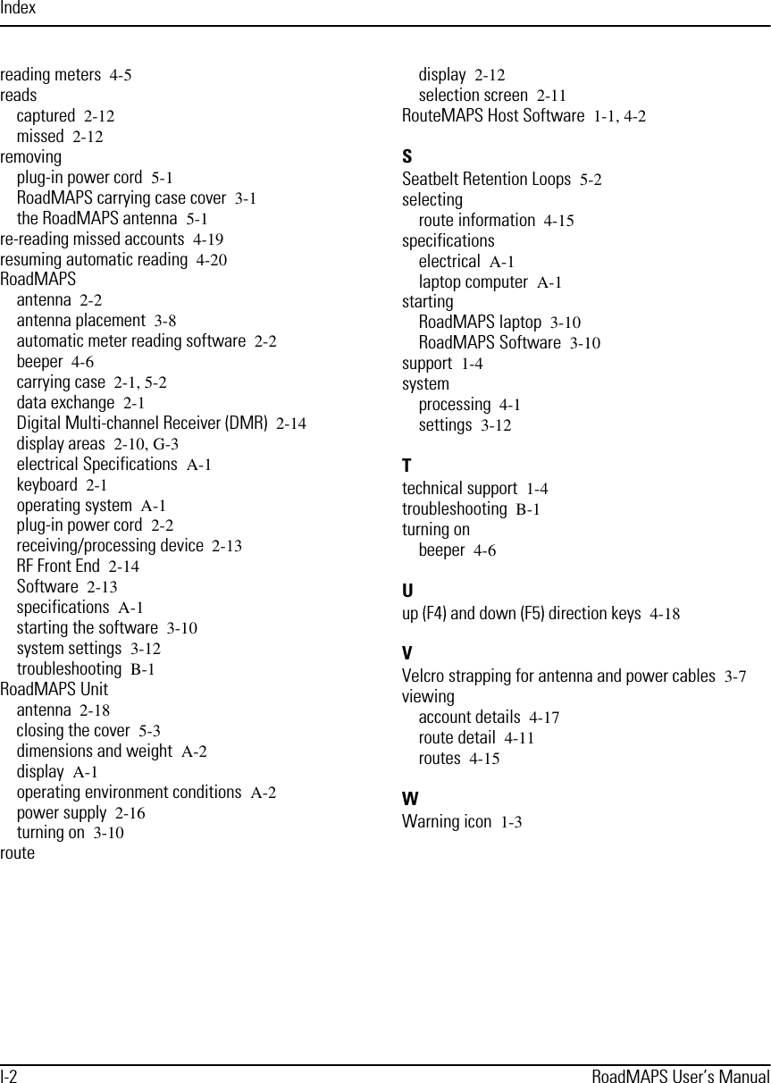 IndexI-2 RoadMAPS User’s Manualreading meters 4-5readscaptured 2-12missed 2-12removingplug-in power cord 5-1RoadMAPS carrying case cover 3-1the RoadMAPS antenna 5-1re-reading missed accounts 4-19resuming automatic reading 4-20RoadMAPSantenna 2-2antenna placement 3-8automatic meter reading software 2-2beeper 4-6carrying case 2-1, 5-2data exchange 2-1Digital Multi-channel Receiver (DMR) 2-14display areas 2-10, G-3electrical Specifications A-1keyboard 2-1operating system A-1plug-in power cord 2-2receiving/processing device 2-13RF Front End 2-14Software 2-13specifications A-1starting the software 3-10system settings 3-12troubleshooting B-1RoadMAPS Unitantenna 2-18closing the cover 5-3dimensions and weight A-2display A-1operating environment conditions A-2power supply 2-16turning on 3-10routedisplay 2-12selection screen 2-11RouteMAPS Host Software 1-1, 4-2SSeatbelt Retention Loops 5-2selectingroute information 4-15specificationselectrical A-1laptop computer A-1startingRoadMAPS laptop 3-10RoadMAPS Software 3-10support 1-4systemprocessing 4-1settings 3-12Ttechnical support 1-4troubleshooting B-1turning onbeeper 4-6Uup (F4) and down (F5) direction keys 4-18VVelcro strapping for antenna and power cables 3-7viewingaccount details 4-17route detail 4-11routes 4-15WWarning icon 1-3
