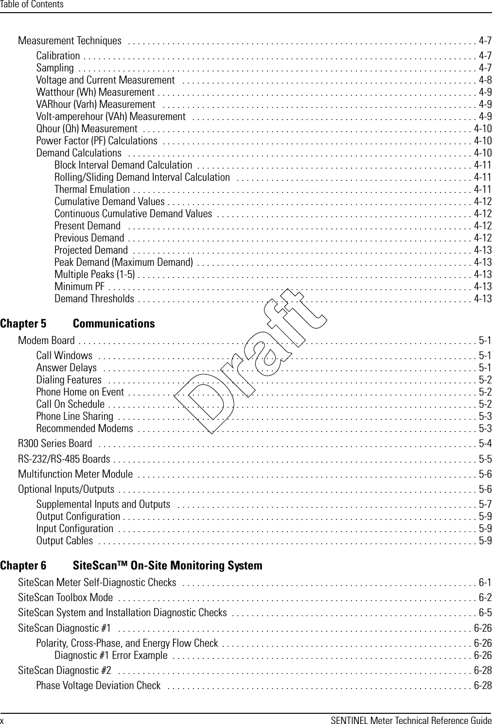 Table of ContentsxSENTINEL Meter Technical Reference GuideMeasurement Techniques   . . . . . . . . . . . . . . . . . . . . . . . . . . . . . . . . . . . . . . . . . . . . . . . . . . . . . . . . . . . . . . . . . . . . . . . 4-7Calibration . . . . . . . . . . . . . . . . . . . . . . . . . . . . . . . . . . . . . . . . . . . . . . . . . . . . . . . . . . . . . . . . . . . . . . . . . . . . . . . . 4-7Sampling  . . . . . . . . . . . . . . . . . . . . . . . . . . . . . . . . . . . . . . . . . . . . . . . . . . . . . . . . . . . . . . . . . . . . . . . . . . . . . . . . . 4-7Voltage and Current Measurement   . . . . . . . . . . . . . . . . . . . . . . . . . . . . . . . . . . . . . . . . . . . . . . . . . . . . . . . . . . . . 4-8Watthour (Wh) Measurement . . . . . . . . . . . . . . . . . . . . . . . . . . . . . . . . . . . . . . . . . . . . . . . . . . . . . . . . . . . . . . . . . 4-9VARhour (Varh) Measurement   . . . . . . . . . . . . . . . . . . . . . . . . . . . . . . . . . . . . . . . . . . . . . . . . . . . . . . . . . . . . . . . . 4-9Volt-amperehour (VAh) Measurement   . . . . . . . . . . . . . . . . . . . . . . . . . . . . . . . . . . . . . . . . . . . . . . . . . . . . . . . . . . 4-9Qhour (Qh) Measurement  . . . . . . . . . . . . . . . . . . . . . . . . . . . . . . . . . . . . . . . . . . . . . . . . . . . . . . . . . . . . . . . . . . . 4-10Power Factor (PF) Calculations  . . . . . . . . . . . . . . . . . . . . . . . . . . . . . . . . . . . . . . . . . . . . . . . . . . . . . . . . . . . . . . . 4-10Demand Calculations   . . . . . . . . . . . . . . . . . . . . . . . . . . . . . . . . . . . . . . . . . . . . . . . . . . . . . . . . . . . . . . . . . . . . . . 4-10Block Interval Demand Calculation  . . . . . . . . . . . . . . . . . . . . . . . . . . . . . . . . . . . . . . . . . . . . . . . . . . . . . . . . 4-11Rolling/Sliding Demand Interval Calculation   . . . . . . . . . . . . . . . . . . . . . . . . . . . . . . . . . . . . . . . . . . . . . . . . 4-11Thermal Emulation . . . . . . . . . . . . . . . . . . . . . . . . . . . . . . . . . . . . . . . . . . . . . . . . . . . . . . . . . . . . . . . . . . . . . 4-11Cumulative Demand Values . . . . . . . . . . . . . . . . . . . . . . . . . . . . . . . . . . . . . . . . . . . . . . . . . . . . . . . . . . . . . . 4-12Continuous Cumulative Demand Values  . . . . . . . . . . . . . . . . . . . . . . . . . . . . . . . . . . . . . . . . . . . . . . . . . . . . 4-12Present Demand   . . . . . . . . . . . . . . . . . . . . . . . . . . . . . . . . . . . . . . . . . . . . . . . . . . . . . . . . . . . . . . . . . . . . . . 4-12Previous Demand  . . . . . . . . . . . . . . . . . . . . . . . . . . . . . . . . . . . . . . . . . . . . . . . . . . . . . . . . . . . . . . . . . . . . . . 4-12Projected Demand  . . . . . . . . . . . . . . . . . . . . . . . . . . . . . . . . . . . . . . . . . . . . . . . . . . . . . . . . . . . . . . . . . . . . . 4-13Peak Demand (Maximum Demand)  . . . . . . . . . . . . . . . . . . . . . . . . . . . . . . . . . . . . . . . . . . . . . . . . . . . . . . . . 4-13Multiple Peaks (1-5) . . . . . . . . . . . . . . . . . . . . . . . . . . . . . . . . . . . . . . . . . . . . . . . . . . . . . . . . . . . . . . . . . . . . 4-13Minimum PF . . . . . . . . . . . . . . . . . . . . . . . . . . . . . . . . . . . . . . . . . . . . . . . . . . . . . . . . . . . . . . . . . . . . . . . . . . 4-13Demand Thresholds . . . . . . . . . . . . . . . . . . . . . . . . . . . . . . . . . . . . . . . . . . . . . . . . . . . . . . . . . . . . . . . . . . . . 4-13Chapter 5 CommunicationsModem Board . . . . . . . . . . . . . . . . . . . . . . . . . . . . . . . . . . . . . . . . . . . . . . . . . . . . . . . . . . . . . . . . . . . . . . . . . . . . . . . . . 5-1Call Windows  . . . . . . . . . . . . . . . . . . . . . . . . . . . . . . . . . . . . . . . . . . . . . . . . . . . . . . . . . . . . . . . . . . . . . . . . . . . . . 5-1Answer Delays   . . . . . . . . . . . . . . . . . . . . . . . . . . . . . . . . . . . . . . . . . . . . . . . . . . . . . . . . . . . . . . . . . . . . . . . . . . . . 5-1Dialing Features   . . . . . . . . . . . . . . . . . . . . . . . . . . . . . . . . . . . . . . . . . . . . . . . . . . . . . . . . . . . . . . . . . . . . . . . . . . . 5-2Phone Home on Event  . . . . . . . . . . . . . . . . . . . . . . . . . . . . . . . . . . . . . . . . . . . . . . . . . . . . . . . . . . . . . . . . . . . . . . . 5-2Call On Schedule . . . . . . . . . . . . . . . . . . . . . . . . . . . . . . . . . . . . . . . . . . . . . . . . . . . . . . . . . . . . . . . . . . . . . . . . . . . 5-2Phone Line Sharing  . . . . . . . . . . . . . . . . . . . . . . . . . . . . . . . . . . . . . . . . . . . . . . . . . . . . . . . . . . . . . . . . . . . . . . . . . 5-3Recommended Modems  . . . . . . . . . . . . . . . . . . . . . . . . . . . . . . . . . . . . . . . . . . . . . . . . . . . . . . . . . . . . . . . . . . . . . 5-3R300 Series Board  . . . . . . . . . . . . . . . . . . . . . . . . . . . . . . . . . . . . . . . . . . . . . . . . . . . . . . . . . . . . . . . . . . . . . . . . . . . . . 5-4RS-232/RS-485 Boards . . . . . . . . . . . . . . . . . . . . . . . . . . . . . . . . . . . . . . . . . . . . . . . . . . . . . . . . . . . . . . . . . . . . . . . . . . 5-5Multifunction Meter Module  . . . . . . . . . . . . . . . . . . . . . . . . . . . . . . . . . . . . . . . . . . . . . . . . . . . . . . . . . . . . . . . . . . . . . 5-6Optional Inputs/Outputs  . . . . . . . . . . . . . . . . . . . . . . . . . . . . . . . . . . . . . . . . . . . . . . . . . . . . . . . . . . . . . . . . . . . . . . . . . 5-6Supplemental Inputs and Outputs   . . . . . . . . . . . . . . . . . . . . . . . . . . . . . . . . . . . . . . . . . . . . . . . . . . . . . . . . . . . . . 5-7Output Configuration . . . . . . . . . . . . . . . . . . . . . . . . . . . . . . . . . . . . . . . . . . . . . . . . . . . . . . . . . . . . . . . . . . . . . . . . 5-9Input Configuration  . . . . . . . . . . . . . . . . . . . . . . . . . . . . . . . . . . . . . . . . . . . . . . . . . . . . . . . . . . . . . . . . . . . . . . . . . 5-9Output Cables  . . . . . . . . . . . . . . . . . . . . . . . . . . . . . . . . . . . . . . . . . . . . . . . . . . . . . . . . . . . . . . . . . . . . . . . . . . . . . 5-9Chapter 6 SiteScan™ On-Site Monitoring SystemSiteScan Meter Self-Diagnostic Checks  . . . . . . . . . . . . . . . . . . . . . . . . . . . . . . . . . . . . . . . . . . . . . . . . . . . . . . . . . . . . 6-1SiteScan Toolbox Mode  . . . . . . . . . . . . . . . . . . . . . . . . . . . . . . . . . . . . . . . . . . . . . . . . . . . . . . . . . . . . . . . . . . . . . . . . . 6-2SiteScan System and Installation Diagnostic Checks  . . . . . . . . . . . . . . . . . . . . . . . . . . . . . . . . . . . . . . . . . . . . . . . . . . 6-5SiteScan Diagnostic #1   . . . . . . . . . . . . . . . . . . . . . . . . . . . . . . . . . . . . . . . . . . . . . . . . . . . . . . . . . . . . . . . . . . . . . . . . 6-26Polarity, Cross-Phase, and Energy Flow Check  . . . . . . . . . . . . . . . . . . . . . . . . . . . . . . . . . . . . . . . . . . . . . . . . . . . 6-26Diagnostic #1 Error Example  . . . . . . . . . . . . . . . . . . . . . . . . . . . . . . . . . . . . . . . . . . . . . . . . . . . . . . . . . . . . . 6-26SiteScan Diagnostic #2   . . . . . . . . . . . . . . . . . . . . . . . . . . . . . . . . . . . . . . . . . . . . . . . . . . . . . . . . . . . . . . . . . . . . . . . . 6-28Phase Voltage Deviation Check   . . . . . . . . . . . . . . . . . . . . . . . . . . . . . . . . . . . . . . . . . . . . . . . . . . . . . . . . . . . . . . 6-28Draft