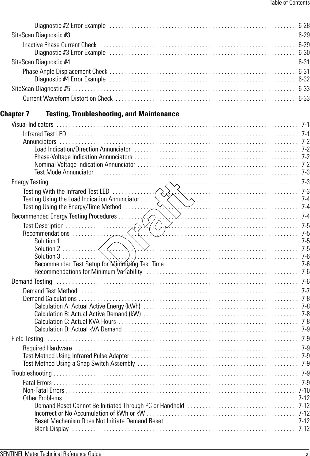 Table of ContentsSENTINEL Meter Technical Reference Guide xiDiagnostic #2 Error Example   . . . . . . . . . . . . . . . . . . . . . . . . . . . . . . . . . . . . . . . . . . . . . . . . . . . . . . . . . . . .   6-28SiteScan Diagnostic #3 . . . . . . . . . . . . . . . . . . . . . . . . . . . . . . . . . . . . . . . . . . . . . . . . . . . . . . . . . . . . . . . . . . . . . . . .   6-29Inactive Phase Current Check  . . . . . . . . . . . . . . . . . . . . . . . . . . . . . . . . . . . . . . . . . . . . . . . . . . . . . . . . . . . . . . .   6-29Diagnostic #3 Error Example   . . . . . . . . . . . . . . . . . . . . . . . . . . . . . . . . . . . . . . . . . . . . . . . . . . . . . . . . . . . .   6-30SiteScan Diagnostic #4 . . . . . . . . . . . . . . . . . . . . . . . . . . . . . . . . . . . . . . . . . . . . . . . . . . . . . . . . . . . . . . . . . . . . . . . .   6-31Phase Angle Displacement Check . . . . . . . . . . . . . . . . . . . . . . . . . . . . . . . . . . . . . . . . . . . . . . . . . . . . . . . . . . . .  6-31Diagnostic #4 Error Example   . . . . . . . . . . . . . . . . . . . . . . . . . . . . . . . . . . . . . . . . . . . . . . . . . . . . . . . . . . . .   6-32SiteScan Diagnostic #5 . . . . . . . . . . . . . . . . . . . . . . . . . . . . . . . . . . . . . . . . . . . . . . . . . . . . . . . . . . . . . . . . . . . . . . . .   6-33Current Waveform Distortion Check  . . . . . . . . . . . . . . . . . . . . . . . . . . . . . . . . . . . . . . . . . . . . . . . . . . . . . . . . . .   6-33Chapter 7 Testing, Troubleshooting, and MaintenanceVisual Indicators  . . . . . . . . . . . . . . . . . . . . . . . . . . . . . . . . . . . . . . . . . . . . . . . . . . . . . . . . . . . . . . . . . . . . . . . . . . . . . .   7-1Infrared Test LED  . . . . . . . . . . . . . . . . . . . . . . . . . . . . . . . . . . . . . . . . . . . . . . . . . . . . . . . . . . . . . . . . . . . . . . . . . .   7-1Annunciators  . . . . . . . . . . . . . . . . . . . . . . . . . . . . . . . . . . . . . . . . . . . . . . . . . . . . . . . . . . . . . . . . . . . . . . . . . . . . .   7-2Load Indication/Direction Annunciator   . . . . . . . . . . . . . . . . . . . . . . . . . . . . . . . . . . . . . . . . . . . . . . . . . . . . .  7-2Phase-Voltage Indication Annunciators  . . . . . . . . . . . . . . . . . . . . . . . . . . . . . . . . . . . . . . . . . . . . . . . . . . . . .   7-2Nominal Voltage Indication Annunciator . . . . . . . . . . . . . . . . . . . . . . . . . . . . . . . . . . . . . . . . . . . . . . . . . . . .   7-2Test Mode Annunciator  . . . . . . . . . . . . . . . . . . . . . . . . . . . . . . . . . . . . . . . . . . . . . . . . . . . . . . . . . . . . . . . . .   7-3Energy Testing . . . . . . . . . . . . . . . . . . . . . . . . . . . . . . . . . . . . . . . . . . . . . . . . . . . . . . . . . . . . . . . . . . . . . . . . . . . . . . . .   7-3Testing With the Infrared Test LED  . . . . . . . . . . . . . . . . . . . . . . . . . . . . . . . . . . . . . . . . . . . . . . . . . . . . . . . . . . . .   7-3Testing Using the Load Indication Annunciator . . . . . . . . . . . . . . . . . . . . . . . . . . . . . . . . . . . . . . . . . . . . . . . . . . .   7-4Testing Using the Energy/Time Method  . . . . . . . . . . . . . . . . . . . . . . . . . . . . . . . . . . . . . . . . . . . . . . . . . . . . . . . .   7-4Recommended Energy Testing Procedures . . . . . . . . . . . . . . . . . . . . . . . . . . . . . . . . . . . . . . . . . . . . . . . . . . . . . . . . . .   7-4Test Description  . . . . . . . . . . . . . . . . . . . . . . . . . . . . . . . . . . . . . . . . . . . . . . . . . . . . . . . . . . . . . . . . . . . . . . . . . . .   7-5Recommendations  . . . . . . . . . . . . . . . . . . . . . . . . . . . . . . . . . . . . . . . . . . . . . . . . . . . . . . . . . . . . . . . . . . . . . . . . .   7-5Solution 1  . . . . . . . . . . . . . . . . . . . . . . . . . . . . . . . . . . . . . . . . . . . . . . . . . . . . . . . . . . . . . . . . . . . . . . . . . . . .   7-5Solution 2  . . . . . . . . . . . . . . . . . . . . . . . . . . . . . . . . . . . . . . . . . . . . . . . . . . . . . . . . . . . . . . . . . . . . . . . . . . . .   7-5Solution 3  . . . . . . . . . . . . . . . . . . . . . . . . . . . . . . . . . . . . . . . . . . . . . . . . . . . . . . . . . . . . . . . . . . . . . . . . . . . .   7-6Recommended Test Setup for Minimizing Test Time . . . . . . . . . . . . . . . . . . . . . . . . . . . . . . . . . . . . . . . . . . .   7-6Recommendations for Minimum Variability   . . . . . . . . . . . . . . . . . . . . . . . . . . . . . . . . . . . . . . . . . . . . . . . . .   7-6Demand Testing   . . . . . . . . . . . . . . . . . . . . . . . . . . . . . . . . . . . . . . . . . . . . . . . . . . . . . . . . . . . . . . . . . . . . . . . . . . . . . .   7-6Demand Test Method   . . . . . . . . . . . . . . . . . . . . . . . . . . . . . . . . . . . . . . . . . . . . . . . . . . . . . . . . . . . . . . . . . . . . . .   7-7Demand Calculations . . . . . . . . . . . . . . . . . . . . . . . . . . . . . . . . . . . . . . . . . . . . . . . . . . . . . . . . . . . . . . . . . . . . . . .   7-8Calculation A: Actual Active Energy (kWh)  . . . . . . . . . . . . . . . . . . . . . . . . . . . . . . . . . . . . . . . . . . . . . . . . . .   7-8Calculation B: Actual Active Demand (kW)  . . . . . . . . . . . . . . . . . . . . . . . . . . . . . . . . . . . . . . . . . . . . . . . . . .   7-8Calculation C: Actual KVA Hours  . . . . . . . . . . . . . . . . . . . . . . . . . . . . . . . . . . . . . . . . . . . . . . . . . . . . . . . . . .   7-8Calculation D: Actual kVA Demand  . . . . . . . . . . . . . . . . . . . . . . . . . . . . . . . . . . . . . . . . . . . . . . . . . . . . . . . .   7-9Field Testing   . . . . . . . . . . . . . . . . . . . . . . . . . . . . . . . . . . . . . . . . . . . . . . . . . . . . . . . . . . . . . . . . . . . . . . . . . . . . . . . . .   7-9Required Hardware  . . . . . . . . . . . . . . . . . . . . . . . . . . . . . . . . . . . . . . . . . . . . . . . . . . . . . . . . . . . . . . . . . . . . . . . .  7-9Test Method Using Infrared Pulse Adapter . . . . . . . . . . . . . . . . . . . . . . . . . . . . . . . . . . . . . . . . . . . . . . . . . . . . . .   7-9Test Method Using a Snap Switch Assembly  . . . . . . . . . . . . . . . . . . . . . . . . . . . . . . . . . . . . . . . . . . . . . . . . . . . .   7-9Troubleshooting . . . . . . . . . . . . . . . . . . . . . . . . . . . . . . . . . . . . . . . . . . . . . . . . . . . . . . . . . . . . . . . . . . . . . . . . . . . . . . .   7-9Fatal Errors . . . . . . . . . . . . . . . . . . . . . . . . . . . . . . . . . . . . . . . . . . . . . . . . . . . . . . . . . . . . . . . . . . . . . . . . . . . . . . .   7-9Non-Fatal Errors . . . . . . . . . . . . . . . . . . . . . . . . . . . . . . . . . . . . . . . . . . . . . . . . . . . . . . . . . . . . . . . . . . . . . . . . . .   7-10Other Problems   . . . . . . . . . . . . . . . . . . . . . . . . . . . . . . . . . . . . . . . . . . . . . . . . . . . . . . . . . . . . . . . . . . . . . . . . . .   7-12Demand Reset Cannot Be Initiated Through PC or Handheld  . . . . . . . . . . . . . . . . . . . . . . . . . . . . . . . . . . .   7-12Incorrect or No Accumulation of kWh or kW . . . . . . . . . . . . . . . . . . . . . . . . . . . . . . . . . . . . . . . . . . . . . . . .   7-12Reset Mechanism Does Not Initiate Demand Reset  . . . . . . . . . . . . . . . . . . . . . . . . . . . . . . . . . . . . . . . . . .  7-12Blank Display  . . . . . . . . . . . . . . . . . . . . . . . . . . . . . . . . . . . . . . . . . . . . . . . . . . . . . . . . . . . . . . . . . . . . . . . .  7-12Draft