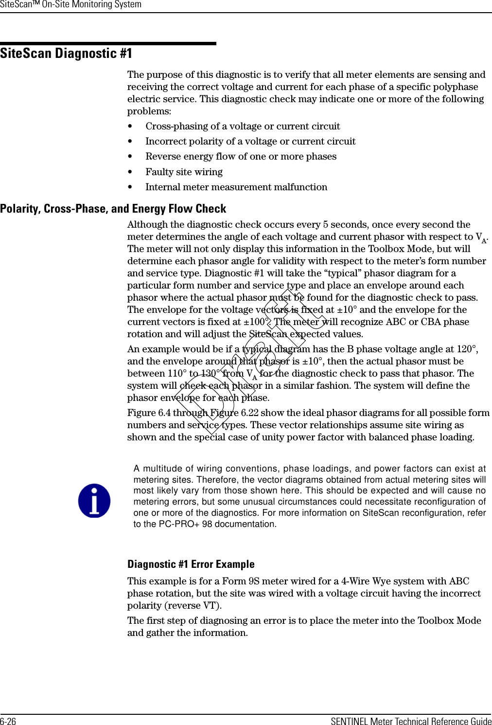 SiteScan™ On-Site Monitoring System6-26 SENTINEL Meter Technical Reference GuideSiteScan Diagnostic #1The purpose of this diagnostic is to verify that all meter elements are sensing and receiving the correct voltage and current for each phase of a specific polyphase electric service. This diagnostic check may indicate one or more of the following problems:• Cross-phasing of a voltage or current circuit• Incorrect polarity of a voltage or current circuit• Reverse energy flow of one or more phases• Faulty site wiring• Internal meter measurement malfunctionPolarity, Cross-Phase, and Energy Flow CheckAlthough the diagnostic check occurs every 5 seconds, once every second the meter determines the angle of each voltage and current phasor with respect to VA. The meter will not only display this information in the Toolbox Mode, but will determine each phasor angle for validity with respect to the meter’s form number and service type. Diagnostic #1 will take the “typical” phasor diagram for a particular form number and service type and place an envelope around each phasor where the actual phasor must be found for the diagnostic check to pass. The envelope for the voltage vectors is fixed at ±10° and the envelope for the current vectors is fixed at ±100°. The meter will recognize ABC or CBA phase rotation and will adjust the SiteScan expected values.An example would be if a typical diagram has the B phase voltage angle at 120°, and the envelope around that phasor is ±10°, then the actual phasor must be between 110° to 130° from VA for the diagnostic check to pass that phasor. The system will check each phasor in a similar fashion. The system will define the phasor envelope for each phase.Figure 6.4 through Figure 6.22 show the ideal phasor diagrams for all possible form numbers and service types. These vector relationships assume site wiring as shown and the special case of unity power factor with balanced phase loading.Diagnostic #1 Error ExampleThis example is for a Form 9S meter wired for a 4-Wire Wye system with ABC phase rotation, but the site was wired with a voltage circuit having the incorrect polarity (reverse VT).The first step of diagnosing an error is to place the meter into the Toolbox Mode and gather the information.A multitude of wiring conventions, phase loadings, and power factors can exist atmetering sites. Therefore, the vector diagrams obtained from actual metering sites willmost likely vary from those shown here. This should be expected and will cause nometering errors, but some unusual circumstances could necessitate reconfiguration ofone or more of the diagnostics. For more information on SiteScan reconfiguration, referto the PC-PRO+ 98 documentation.Draft