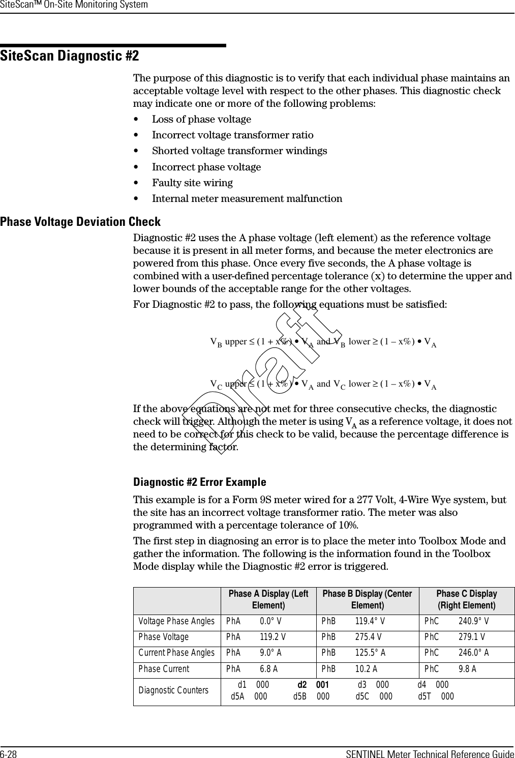 SiteScan™ On-Site Monitoring System6-28 SENTINEL Meter Technical Reference GuideSiteScan Diagnostic #2The purpose of this diagnostic is to verify that each individual phase maintains an acceptable voltage level with respect to the other phases. This diagnostic check may indicate one or more of the following problems:• Loss of phase voltage• Incorrect voltage transformer ratio• Shorted voltage transformer windings• Incorrect phase voltage• Faulty site wiring• Internal meter measurement malfunctionPhase Voltage Deviation CheckDiagnostic #2 uses the A phase voltage (left element) as the reference voltage because it is present in all meter forms, and because the meter electronics are powered from this phase. Once every five seconds, the A phase voltage is combined with a user-defined percentage tolerance (x) to determine the upper and lower bounds of the acceptable range for the other voltages.For Diagnostic #2 to pass, the following equations must be satisfied:If the above equations are not met for three consecutive checks, the diagnostic check will trigger. Although the meter is using VA as a reference voltage, it does not need to be correct for this check to be valid, because the percentage difference is the determining factor.Diagnostic #2 Error ExampleThis example is for a Form 9S meter wired for a 277 Volt, 4-Wire Wye system, but the site has an incorrect voltage transformer ratio. The meter was also programmed with a percentage tolerance of 10%.The first step in diagnosing an error is to place the meter into Toolbox Mode and gather the information. The following is the information found in the Toolbox Mode display while the Diagnostic #2 error is triggered.Phase A Display (Left Element) Phase B Display (Center Element) Phase C Display (Right Element)Voltage Phase Angles PhA 0.0° V PhB 119.4° V PhC 240.9° VPhase Voltage PhA 119.2 V PhB 275.4 V PhC 279.1 VCurrent Phase Angles PhA 9.0° A PhB 125.5° A PhC 246.0° APhase Current PhA 6.8 A PhB 10.2 A PhC 9.8 ADiagnostic Counters  d1 000 d2 001 d3 000 d4 000d5A 000  d5B 000  d5C 000  d5T 000VB upper 1 x%+()≤VA and VB lower 1 x%–()≥• VA•VC upper 1 x%+()≤VA and VC lower 1 x%–()≥• VA•Draft