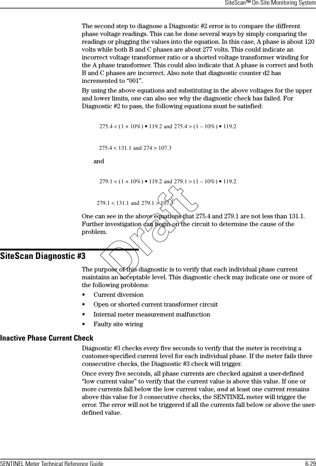 SiteScan™ On-Site Monitoring SystemSENTINEL Meter Technical Reference Guide 6-29The second step to diagnose a Diagnostic #2 error is to compare the different phase voltage readings. This can be done several ways by simply comparing the readings or plugging the values into the equation. In this case, A phase is about 120 volts while both B and C phases are about 277 volts. This could indicate an incorrect voltage transformer ratio or a shorted voltage transformer winding for the A phase transformer. This could also indicate that A phase is correct and both B and C phases are incorrect. Also note that diagnostic counter d2 has incremented to “001”.By using the above equations and substituting in the above voltages for the upper and lower limits, one can also see why the diagnostic check has failed. For Diagnostic #2 to pass, the following equations must be satisfied:andOne can see in the above equations that 275.4 and 279.1 are not less than 131.1. Further investigation can begin on the circuit to determine the cause of the problem.SiteScan Diagnostic #3The purpose of this diagnostic is to verify that each individual phase current maintains an acceptable level. This diagnostic check may indicate one or more of the following problems:• Current diversion• Open or shorted current transformer circuit• Internal meter measurement malfunction• Faulty site wiringInactive Phase Current CheckDiagnostic #3 checks every five seconds to verify that the meter is receiving a customer-specified current level for each individual phase. If the meter fails three consecutive checks, the Diagnostic #3 check will trigger.Once every five seconds, all phase currents are checked against a user-defined “low current value” to verify that the current value is above this value. If one or more currents fall below the low current value, and at least one current remains above this value for 3 consecutive checks, the SENTINEL meter will trigger the error. The error will not be triggered if all the currents fall below or above the user-defined value. 275.4 1 10%+()&lt;119.2 and 275.4 1 10%–()&gt;• 119.2•275.4 131.1 and &lt;274 107.3&gt;279.1 1 10%+()&lt;119.2 and 279.1 1 10%–()&gt;• 119.2•279.1 131.1 and &lt;279.1 107.3&gt;Draft