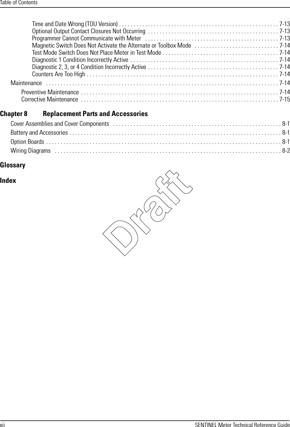 Table of Contentsxii SENTINEL Meter Technical Reference GuideTime and Date Wrong (TOU Version) . . . . . . . . . . . . . . . . . . . . . . . . . . . . . . . . . . . . . . . . . . . . . . . . . . . . . . . 7-13Optional Output Contact Closures Not Occurring  . . . . . . . . . . . . . . . . . . . . . . . . . . . . . . . . . . . . . . . . . . . . . 7-13Programmer Cannot Communicate with Meter   . . . . . . . . . . . . . . . . . . . . . . . . . . . . . . . . . . . . . . . . . . . . . . 7-13Magnetic Switch Does Not Activate the Alternate or Toolbox Mode  . . . . . . . . . . . . . . . . . . . . . . . . . . . . . 7-14Test Mode Switch Does Not Place Meter in Test Mode . . . . . . . . . . . . . . . . . . . . . . . . . . . . . . . . . . . . . . . . 7-14Diagnostic 1 Condition Incorrectly Active  . . . . . . . . . . . . . . . . . . . . . . . . . . . . . . . . . . . . . . . . . . . . . . . . . . . 7-14Diagnostic 2, 3, or 4 Condition Incorrectly Active . . . . . . . . . . . . . . . . . . . . . . . . . . . . . . . . . . . . . . . . . . . . . 7-14Counters Are Too High . . . . . . . . . . . . . . . . . . . . . . . . . . . . . . . . . . . . . . . . . . . . . . . . . . . . . . . . . . . . . . . . . . 7-14Maintenance   . . . . . . . . . . . . . . . . . . . . . . . . . . . . . . . . . . . . . . . . . . . . . . . . . . . . . . . . . . . . . . . . . . . . . . . . . . . . . . . . 7-14Preventive Maintenance  . . . . . . . . . . . . . . . . . . . . . . . . . . . . . . . . . . . . . . . . . . . . . . . . . . . . . . . . . . . . . . . . . . . . 7-14Corrective Maintenance  . . . . . . . . . . . . . . . . . . . . . . . . . . . . . . . . . . . . . . . . . . . . . . . . . . . . . . . . . . . . . . . . . . . . 7-15Chapter 8 Replacement Parts and AccessoriesCover Assemblies and Cover Components   . . . . . . . . . . . . . . . . . . . . . . . . . . . . . . . . . . . . . . . . . . . . . . . . . . . . . . . . . . 8-1Battery and Accessories . . . . . . . . . . . . . . . . . . . . . . . . . . . . . . . . . . . . . . . . . . . . . . . . . . . . . . . . . . . . . . . . . . . . . . . . . 8-1Option Boards . . . . . . . . . . . . . . . . . . . . . . . . . . . . . . . . . . . . . . . . . . . . . . . . . . . . . . . . . . . . . . . . . . . . . . . . . . . . . . . . . 8-1Wiring Diagrams   . . . . . . . . . . . . . . . . . . . . . . . . . . . . . . . . . . . . . . . . . . . . . . . . . . . . . . . . . . . . . . . . . . . . . . . . . . . . . . 8-2GlossaryIndexDraft