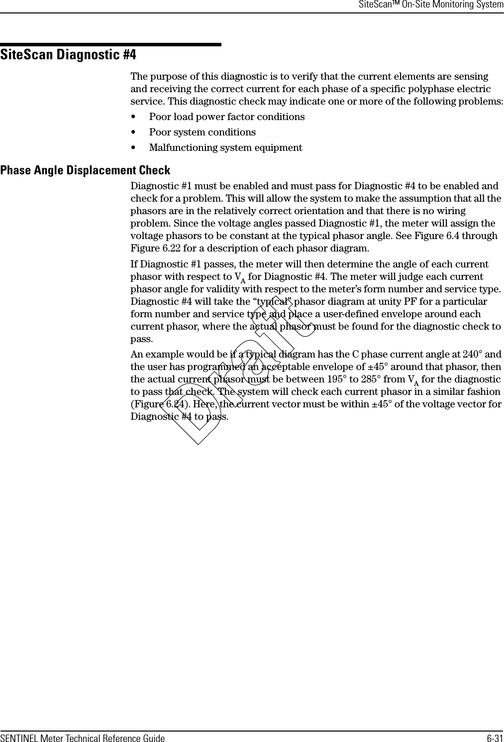 SiteScan™ On-Site Monitoring SystemSENTINEL Meter Technical Reference Guide 6-31SiteScan Diagnostic #4The purpose of this diagnostic is to verify that the current elements are sensing and receiving the correct current for each phase of a specific polyphase electric service. This diagnostic check may indicate one or more of the following problems:• Poor load power factor conditions• Poor system conditions• Malfunctioning system equipmentPhase Angle Displacement CheckDiagnostic #1 must be enabled and must pass for Diagnostic #4 to be enabled and check for a problem. This will allow the system to make the assumption that all the phasors are in the relatively correct orientation and that there is no wiring problem. Since the voltage angles passed Diagnostic #1, the meter will assign the voltage phasors to be constant at the typical phasor angle. See Figure 6.4 through Figure 6.22 for a description of each phasor diagram.If Diagnostic #1 passes, the meter will then determine the angle of each current phasor with respect to VA for Diagnostic #4. The meter will judge each current phasor angle for validity with respect to the meter’s form number and service type. Diagnostic #4 will take the “typical” phasor diagram at unity PF for a particular form number and service type and place a user-defined envelope around each current phasor, where the actual phasor must be found for the diagnostic check to pass.An example would be if a typical diagram has the C phase current angle at 240° and the user has programmed an acceptable envelope of ±45° around that phasor, then the actual current phasor must be between 195° to 285° from VA for the diagnostic to pass that check. The system will check each current phasor in a similar fashion (Figure 6.24). Here, the current vector must be within ±45° of the voltage vector for Diagnostic #4 to pass.Draft