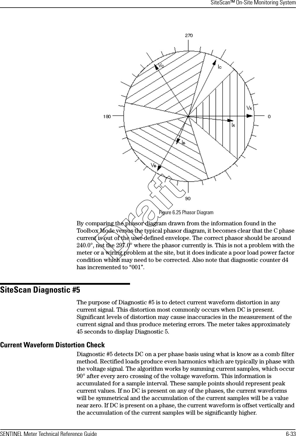 SiteScan™ On-Site Monitoring SystemSENTINEL Meter Technical Reference Guide 6-33Figure 6.25 Phasor DiagramBy comparing the phasor diagram drawn from the information found in the Toolbox Mode versus the typical phasor diagram, it becomes clear that the C phase current is out of the user-defined envelope. The correct phasor should be around 240.0°, not the 297.0° where the phasor currently is. This is not a problem with the meter or a wiring problem at the site, but it does indicate a poor load power factor condition which may need to be corrected. Also note that diagnostic counter d4 has incremented to “001”.SiteScan Diagnostic #5The purpose of Diagnostic #5 is to detect current waveform distortion in any current signal. This distortion most commonly occurs when DC is present. Significant levels of distortion may cause inaccuracies in the measurement of the current signal and thus produce metering errors. The meter takes approximately 45 seconds to display Diagnostic 5.Current Waveform Distortion CheckDiagnostic #5 detects DC on a per phase basis using what is know as a comb filter method. Rectified loads produce even harmonics which are typically in phase with the voltage signal. The algorithm works by summing current samples, which occur 90° after every zero crossing of the voltage waveform. This information is accumulated for a sample interval. These sample points should represent peak current values. If no DC is present on any of the phases, the current waveforms will be symmetrical and the accumulation of the current samples will be a value near zero. If DC is present on a phase, the current waveform is offset vertically and the accumulation of the current samples will be significantly higher.Draft