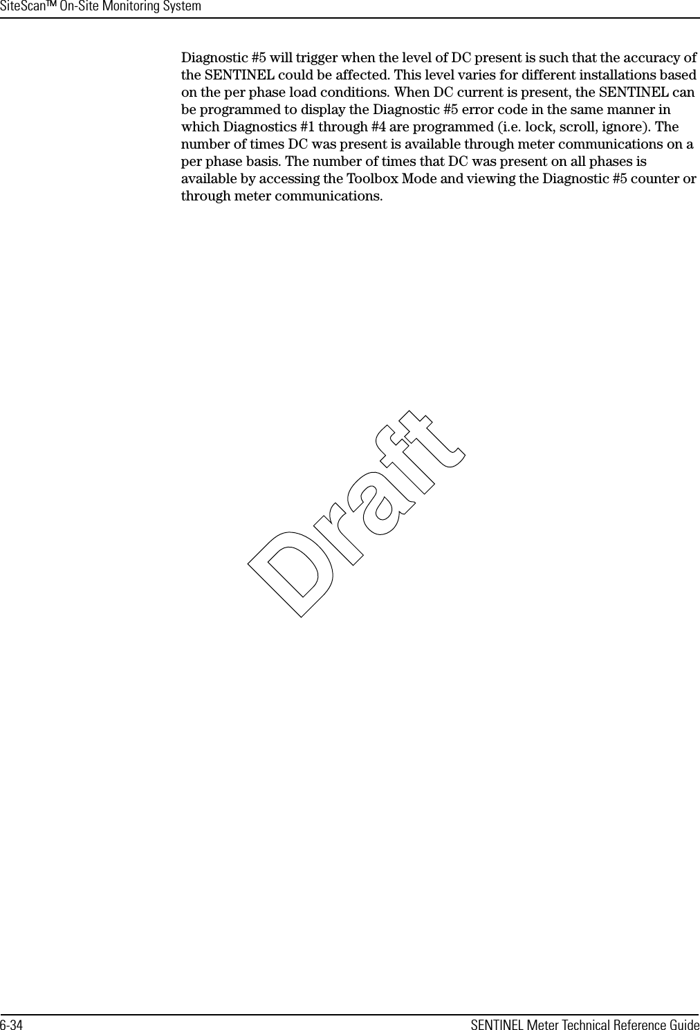 SiteScan™ On-Site Monitoring System6-34 SENTINEL Meter Technical Reference GuideDiagnostic #5 will trigger when the level of DC present is such that the accuracy of the SENTINEL could be affected. This level varies for different installations based on the per phase load conditions. When DC current is present, the SENTINEL can be programmed to display the Diagnostic #5 error code in the same manner in which Diagnostics #1 through #4 are programmed (i.e. lock, scroll, ignore). The number of times DC was present is available through meter communications on a per phase basis. The number of times that DC was present on all phases is available by accessing the Toolbox Mode and viewing the Diagnostic #5 counter or through meter communications.Draft