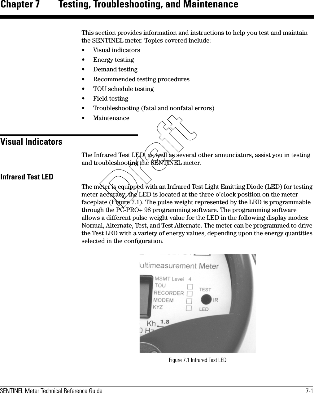 SENTINEL Meter Technical Reference Guide 7-1Chapter 7 Testing, Troubleshooting, and MaintenanceThis section provides information and instructions to help you test and maintain the SENTINEL meter. Topics covered include:• Visual indicators•Energy testing• Demand testing• Recommended testing procedures• TOU schedule testing• Field testing• Troubleshooting (fatal and nonfatal errors)• MaintenanceVisual IndicatorsThe Infrared Test LED, as well as several other annunciators, assist you in testing and troubleshooting the SENTINEL meter.Infrared Test LEDThe meter is equipped with an Infrared Test Light Emitting Diode (LED) for testing meter accuracy; the LED is located at the three o’clock position on the meter faceplate (Figure 7.1). The pulse weight represented by the LED is programmable through the PC-PRO+ 98 programming software. The programming software allows a different pulse weight value for the LED in the following display modes: Normal, Alternate, Test, and Test Alternate. The meter can be programmed to drive the Test LED with a variety of energy values, depending upon the energy quantities selected in the configuration.Figure 7.1 Infrared Test LEDDraft